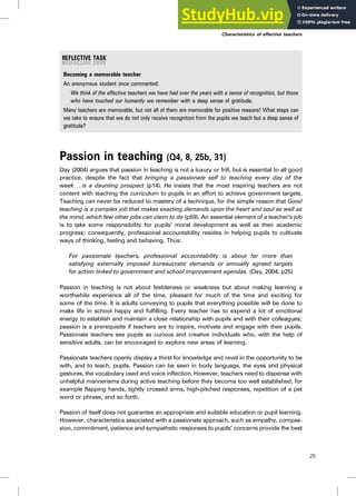 Becoming a memorable teacher
An anonymous student once commented:
We think of the effective teachers we have had over the years with a sense of recognition, but those
who have touched our humanity we remember with a deep sense of gratitude.
Many teachers are memorable, but not all of them are memorable for positive reasons! What steps can
we take to ensure that we do not only receive recognition from the pupils we teach but a deep sense of
gratitude?
Passion in teaching (Q4, 8, 25b, 31)
Day (2004) argues that passion in teaching is not a luxury or frill, but is essential to all good
practice, despite the fact that bringing a passionate self to teaching every day of the
week. .. is a daunting prospect (p14). He insists that the most inspiring teachers are not
content with teaching the curriculum to pupils in an effort to achieve government targets.
Teaching can never be reduced to mastery of a technique, for the simple reason that Good
teaching is a complex job that makes exacting demands upon the heart and soul as well as
the mind, which few other jobs can claim to do (p59). An essential element of a teacher’s job
is to take some responsibility for pupils’ moral development as well as their academic
progress; consequently, professional accountability resides in helping pupils to cultivate
ways of thinking, feeling and behaving. Thus:
For passionate teachers, professional accountability is about far more than
satisfying externally imposed bureaucratic demands or annually agreed targets
for action linked to government and school improvement agendas. (Day, 2004, p25)
Passion in teaching is not about feebleness or weakness but about making learning a
worthwhile experience all of the time, pleasant for much of the time and exciting for
some of the time. It is adults conveying to pupils that everything possible will be done to
make life in school happy and fulfilling. Every teacher has to expend a lot of emotional
energy to establish and maintain a close relationship with pupils and with their colleagues;
passion is a prerequisite if teachers are to inspire, motivate and engage with their pupils.
Passionate teachers see pupils as curious and creative individuals who, with the help of
sensitive adults, can be encouraged to explore new areas of learning.
Passionate teachers openly display a thirst for knowledge and revel in the opportunity to be
with, and to teach, pupils. Passion can be seen in body language, the eyes and physical
gestures, the vocabulary used and voice inflection. However, teachers need to dispense with
unhelpful mannerisms during active teaching before they become too well established, for
example flapping hands, tightly crossed arms, high-pitched responses, repetition of a pet
word or phrase, and so forth.
Passion of itself does not guarantee an appropriate and suitable education or pupil learning.
However, characteristics associated with a passionate approach, such as empathy, compas-
sion, commitment, patience and sympathetic responses to pupils’ concerns provide the best
Characteristics of effective teachers
25
 