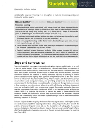 conditions for progress in learning in an atmosphere of trust and sincere respect between
the teacher and the taught.
RESEARCH SUMMARY RESEARCH SUMMARY RESEARCH SUMMARY RESEARCH SUMMARY
Passionate teaching
The vastly experienced primary head teacher, David Winkley, argues that passion requires a long-term
commitment and an intensity of interest by teachers in the pupils and in the subjects they are teaching. It
acts as an inner fire, burning away (Winkley, 2002, p23). Winkley makes a number of other valuable
points, as the following set of quotations make clear (all taken from p23).
. A passionate teacher may be quiet and fastidious, just as she may be tough and vigorous; but the pupils
know about teachers who are committed to them and forgive them a lot.
. Such caring is signalled in a large number of small matters. It matters how you speak to me, how you
mark my work, how you look at me.
. Caring motivates. It not only makes you feel better; it makes you work better. It oils the relationships in
the classroom. It enhances the way you value yourself.
. Passion in teaching is not about showing pity or allowing children to please themselves. It is saying to
children through word, action and gesture that because you care, you are going to do everything in your
power to motivate and encourage them. Part of the unwritten agreement between you and the children is,
however, that they have to respond reasonably and do their best. What more can you ask as a teacher?
Joys and sorrows (Q7)
Teaching is a skilled, complex and demanding job. When it works well it is a joy to be both
a teacher and a learner. When a positive learning culture is established, competence is
metamorphosed into something exceptional and teachers become creative artists, satu-
rated with exultant moments. It even begins to looks easy! Trainee teachers, however,
sometimes find that the pressure of training demands, adjusting to working in another
person’s classroom and aligning their approach and practice to that of the class teacher
serves to detract from the pleasure of teaching. The wearisome job of completing college
documentation and compulsory tasks, and providing evidence to demonstrate their
compliance with the Standards, necessitates a lot of hard work. Being a teacher demands
a deep emotional commitment and is bound up with self-identity, so fatigue, disappoint-
ment and anxiety inevitably have a detrimental impact. Conversely, successful classroom
practice energises and promotes confidence, which in turn leads to greater achievement
(Hayes, 2003). It is essential that teachers in training are aware of these powerful influ-
ences on morale and motivation, so that they do not confuse the temporary negative
effects that a demanding school placement experience might have on their enthusiasm for
teaching, with loss of vocation.
Surveys suggest that the majority of teachers have no regrets about entering the profes-
sion and are convinced that teaching is their true calling. In particular, they cherish the
promise of a rewarding and varied job and the chance to work with pupils. There are a
number of strategies that teachers at every stage of their career can use to ‘keep the flame
alight’ and not allow the frustrating elements of the role to crush their passion for teaching
(see Figure 2.5).
26
Characteristics of effective teachers
 