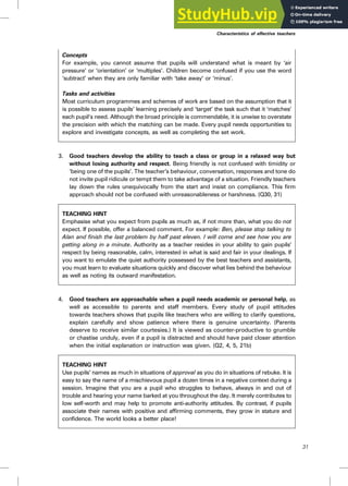 Concepts
For example, you cannot assume that pupils will understand what is meant by ‘air
pressure’ or ‘orientation’ or ‘multiples’. Children become confused if you use the word
‘subtract’ when they are only familiar with ‘take away’ or ‘minus’.
Tasks and activities
Most curriculum programmes and schemes of work are based on the assumption that it
is possible to assess pupils’ learning precisely and ‘target’ the task such that it ‘matches’
each pupil’s need. Although the broad principle is commendable, it is unwise to overstate
the precision with which the matching can be made. Every pupil needs opportunities to
explore and investigate concepts, as well as completing the set work.
3. Good teachers develop the ability to teach a class or group in a relaxed way but
without losing authority and respect. Being friendly is not confused with timidity or
‘being one of the pupils’. The teacher’s behaviour, conversation, responses and tone do
not invite pupil ridicule or tempt them to take advantage of a situation. Friendly teachers
lay down the rules unequivocally from the start and insist on compliance. This firm
approach should not be confused with unreasonableness or harshness. (Q30, 31)
TEACHING HINT
Emphasise what you expect from pupils as much as, if not more than, what you do not
expect. If possible, offer a balanced comment. For example: Ben, please stop talking to
Alan and finish the last problem by half past eleven. I will come and see how you are
getting along in a minute. Authority as a teacher resides in your ability to gain pupils’
respect by being reasonable, calm, interested in what is said and fair in your dealings. If
you want to emulate the quiet authority possessed by the best teachers and assistants,
you must learn to evaluate situations quickly and discover what lies behind the behaviour
as well as noting its outward manifestation.
4. Good teachers are approachable when a pupil needs academic or personal help, as
well as accessible to parents and staff members. Every study of pupil attitudes
towards teachers shows that pupils like teachers who are willing to clarify questions,
explain carefully and show patience where there is genuine uncertainty. (Parents
deserve to receive similar courtesies.) It is viewed as counter-productive to grumble
or chastise unduly, even if a pupil is distracted and should have paid closer attention
when the initial explanation or instruction was given. (Q2, 4, 5, 21b)
TEACHING HINT
Use pupils’ names as much in situations of approval as you do in situations of rebuke. It is
easy to say the name of a mischievous pupil a dozen times in a negative context during a
session. Imagine that you are a pupil who struggles to behave, always in and out of
trouble and hearing your name barked at you throughout the day. It merely contributes to
low self-worth and may help to promote anti-authority attitudes. By contrast, if pupils
associate their names with positive and affirming comments, they grow in stature and
confidence. The world looks a better place!
Characteristics of effective teachers
31
 