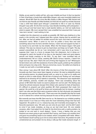 Gobby, as we used to rudely call her, who was irritable and loud. In fact my teacher
in Year 4 had been a lovely lady called Miss Hooper, who was invariably helpful and
relaxed. Would Mr Clerk be more like Mrs Gobby or Miss Hooper? My friends told
me that he was friendly and liked football, but that did not quell my anxiety because
I was a child that hated sport (though I pretended to like it in case my friends
thought I was soft). On the first morning I was literally trembling with anticipation. I
was a shy girl and had never had a male teacher before, so I did not really know
what to expect. My mum sensed that I was unsettled but assumed that it was just
‘new term nerves’. I said nothing to her.
I walked into the classroom as quietly as possible. Mr Clerk was chatting to a few
pupils in the corridor and I slipped past like a ghost, hoping that he wouldn’t see
me. After we had all settled he strolled around the room and tried to remember
everyone’s name. When it came to my turn he pulled a funny face and said
something about how he had a terrible memory. I went red and cupped my face in
my hands to try and hide my hot cheeks. When the first lesson began I felt quite
relieved. This was my chance to get my head down and keep out of sight. The day
passed uneventfully (as far as I can remember) until it was time to go home. I
suppose that I was in a hurry to escape from the classroom, but in doing so I
managed to catch the handle of my bag on the teacher’s desk and send papers,
pencils and books crashing to the floor. To say that I was mortified was an
understatement! Yet as I froze, awaiting Mr Clerk’s furious reaction, I heard him
laugh and say ‘Oh, dear! That’s the sort of thing that happens to me!’ Whereupon
he bent down and, with the assistance of some other pupils, picked up the scattered
items and gave me a big smile. ‘See you tomorrow, Laura,’ he called out cheerily as
I made my exit with a mumbled apology.
How wrong I was about Mr Clerk! After the trauma of that first encounter I can
honestly say that I have never been happier at school. He read us delightful stories
and amusing poems; he played games with us, sang to us, took us on walks and
taught us how to make things. We did lots of science and ‘finding out’ and always
seemed to be showing off our talents in assembly. The classroom was resplendent
with artefacts, pictures, models and displays. There was something about the
person of Mr Clerk that made me want to please him and do well. This feeling was
shared by almost everyone (except Chris Green who seemed to hate all teachers).
It’s difficult to pinpoint just what qualities Mr Clerk possessed that made him
special. He could be a bit gruff at times and occasionally lost his temper. Looking
back I can also see that there were occasions when he had obviously not prepared
the session very well and ‘flew solo’. There was even the dreadful day that he made
us sit in silence for a whole morning because he was so fed up with our behaviour!
But inwardly we knew that Mr Clerk was for us. He listened to our childish prattling
about events in our lives as if they were the most interesting things that had ever
happened. He spoke to us in a reassuring way and invariably encouraged us. His
favourite expression was, ‘Oh well, you can only do your best’, and he didn’t seem
to mind if we made mistakes, as long as we had tried hard. On one notable
occasion, after I had asked him for help for the third time with a maths problem, he
looked at me and said in mock despair: ‘Laura, I have a feeling that you and
fractions are never going to get married! Don’t worry, we’ll have a go another time’
and gave me something easier to do instead, which I completed with relish. When I
had finished I recall rushing up to him to show what I had done. He greeted me with
unrestrained joy and praised me by doing a silly jig that made everyone laugh. It
Characteristics of effective teachers
35
 