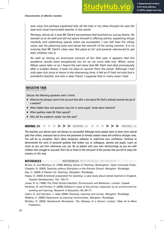 was crazy but perhaps explained why all the kids in my class thought he was the
best and most memorable teacher in the world.
Perhaps, above all, it was Mr Clerk’s earnestness that touched our young hearts. He
wanted us to do well and did not spare himself in offering advice, explaining things
carefully and celebrating openly when we succeeded. I can still hear his chirpy
voice, see his gleaming eyes and sense the warmth of his caring manner. It is no
surprise that Mr Clerk’s class was ‘the place to be’ and parents clamoured to get
their children into it.
As well as having an enormous amount of fun that year it appears that the
academic results were exceptional, too (or so my mum tells me). When, some
fifteen years later or so I heard the sad news that Mr Clerk had died prematurely
after a sudden illness, it took me days to recover from the shock. Although I had
only seen him once or twice in the intervening time, it felt as if I had not only lost a
wonderful teacher, but also a dear friend. I suppose that in many ways I had.
Discuss the following questions with a friend:
. What are the phrases used in this account that offer a clue about Mr Clerk’s attitude towards the job of
a teacher?
. What hidden fears and questions may lurk in some pupils’ minds about teachers?
. What qualities made Mr Clerk special?
. Why did the academic results rise that year?
MOVING ON > > > > > > MOVING ON > > > > > > MOVING ON
The teachers you admire were not always so successful! Although some people seem to have more natural
gifts than others, everyone has to strive and persevere to remedy weaker areas and reinforce stronger ones.
You will be no exception. Don’t allow temporary setbacks to undermine your confidence. Continue to
demonstrate the sorts of personal qualities that endear you to colleagues, parents and pupils. Learn as
much as you can from whomever you can. Be as patient with your own shortcomings as you are with
children who struggle to succeed. Don’t be so fixed on the end point of the journey that you fail to enjoy the
scenery on the way.
REFERENCES REFERENCES REFERENCES REFERENCES REFERENCES REFERENCES
Brown, S. and McIntyre, D. (1993) Making Sense of Teaching. Buckingham: Open University Press.
Chaplain, R. (2003) Teaching without Disruption in the Primary School. Abingdon: Routledge.
Day, C. (2004) A Passion for Teaching. Abingdon: Routledge.
Hayes, D. (2003) Emotional preparation for teaching: a case study about trainee teachers in England.
Teacher Development, 7(2), 153–71.
Jones, R. A. (1995) The Child–School Interface: Environment and Behaviour. London: Cassell.
Kershner, R. and Ponton, P. (2000) Children’s views of the primary classroom as an environment for
working and learning. Research in Education, 64, 64–77.
Liston, D. and Garrison, J. (eds) (2004) Teaching, Learning and Loving. Abingdon: Routledge.
Watkins, C. (2005) Classrooms as Learning Communities. Abingdon: Routledge.
Winkley, D. (2002) Handsworth Revolution: The Odyssey of a School. London: Giles de la Mare
Publishers.
36
Characteristics of effective teachers
 