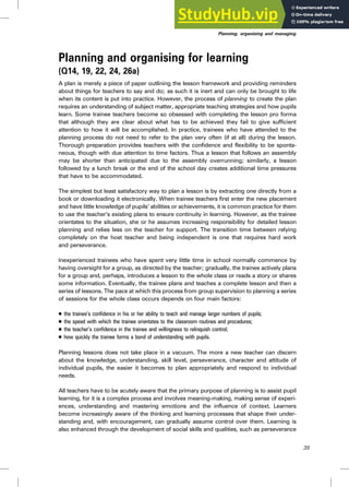 Planning and organising for learning
(Q14, 19, 22, 24, 26a)
A plan is merely a piece of paper outlining the lesson framework and providing reminders
about things for teachers to say and do; as such it is inert and can only be brought to life
when its content is put into practice. However, the process of planning to create the plan
requires an understanding of subject matter, appropriate teaching strategies and how pupils
learn. Some trainee teachers become so obsessed with completing the lesson pro forma
that although they are clear about what has to be achieved they fail to give sufficient
attention to how it will be accomplished. In practice, trainees who have attended to the
planning process do not need to refer to the plan very often (if at all) during the lesson.
Thorough preparation provides teachers with the confidence and flexibility to be sponta-
neous, though with due attention to time factors. Thus a lesson that follows an assembly
may be shorter than anticipated due to the assembly overrunning; similarly, a lesson
followed by a lunch break or the end of the school day creates additional time pressures
that have to be accommodated.
The simplest but least satisfactory way to plan a lesson is by extracting one directly from a
book or downloading it electronically. When trainee teachers first enter the new placement
and have little knowledge of pupils’ abilities or achievements, it is common practice for them
to use the teacher’s existing plans to ensure continuity in learning. However, as the trainee
orientates to the situation, she or he assumes increasing responsibility for detailed lesson
planning and relies less on the teacher for support. The transition time between relying
completely on the host teacher and being independent is one that requires hard work
and perseverance.
Inexperienced trainees who have spent very little time in school normally commence by
having oversight for a group, as directed by the teacher; gradually, the trainee actively plans
for a group and, perhaps, introduces a lesson to the whole class or reads a story or shares
some information. Eventually, the trainee plans and teaches a complete lesson and then a
series of lessons. The pace at which this process from group supervision to planning a series
of sessions for the whole class occurs depends on four main factors:
. the trainee’s confidence in his or her ability to teach and manage larger numbers of pupils;
. the speed with which the trainee orientates to the classroom routines and procedures;
. the teacher’s confidence in the trainee and willingness to relinquish control;
. how quickly the trainee forms a bond of understanding with pupils.
Planning lessons does not take place in a vacuum. The more a new teacher can discern
about the knowledge, understanding, skill level, perseverance, character and attitude of
individual pupils, the easier it becomes to plan appropriately and respond to individual
needs.
All teachers have to be acutely aware that the primary purpose of planning is to assist pupil
learning, for it is a complex process and involves meaning-making, making sense of experi-
ences, understanding and mastering emotions and the influence of context. Learners
become increasingly aware of the thinking and learning processes that shape their under-
standing and, with encouragement, can gradually assume control over them. Learning is
also enhanced through the development of social skills and qualities, such as perseverance
39
Planning, organising and managing
 