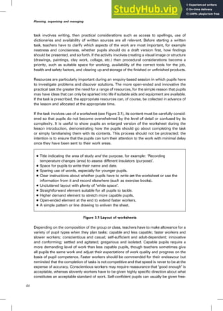 task involves writing, then practical considerations such as access to spellings, use of
dictionaries and availability of written sources are all relevant. Before starting a written
task, teachers have to clarify which aspects of the work are most important, for example
neatness and conciseness, whether pupils should do a draft version first, how findings
should be presented, and so forth. If the activity involves creating a visual image or structure
(drawings, paintings, clay work, collage, etc.) then procedural considerations become a
priority, such as suitable space for working, availability of the correct tools for the job,
health and safety factors, and clearing up and storage of the finished or unfinished products.
Resources are particularly important during an enquiry-based session in which pupils have
to investigate problems and discover solutions. The more open-ended and innovative the
practical task the greater the need for a range of resources, for the simple reason that pupils
may have ideas that can only be sparked into life if suitable aids and equipment are available.
If the task is prescribed, the appropriate resources can, of course, be collected in advance of
the lesson and allocated at the appropriate time.
If the task involves use of a worksheet (see Figure 3.1), its content must be carefully consid-
ered so that pupils do not become overwhelmed by the level of detail or confused by its
complexity. It is useful to show pupils an enlarged version of the worksheet during the
lesson introduction, demonstrating how the pupils should go about completing the task
or simply familiarising them with its contents. This process should not be protracted; the
intention is to ensure that the pupils can turn their attention to the work with minimal delay
once they have been sent to their work areas.
. Title indicating the area of study and the purpose, for example: ‘Recording
temperature changes (area) to assess different insulators (purpose)’.
. Space for pupils to write their name and date.
. Sparing use of words, especially for younger pupils.
. Clear instructions about whether pupils have to write on the worksheet or use the
information from it and record elsewhere (such as exercise books).
. Uncluttered layout with plenty of ‘white space’.
. Straightforward element suitable for all pupils to tackle.
. Higher demand element to stretch more capable pupils.
. Open-ended element at the end to extend faster workers.
. A simple pattern or line drawing to enliven the sheet.
Figure 3.1 Layout of worksheets
Depending on the composition of the group or class, teachers have to make allowance for a
variety of pupil types when they plan tasks: capable and less capable; faster workers and
slower workers; conscientious and casual; self-sufficient and adult-dependent; innovative
and conforming; settled and agitated; gregarious and isolated. Capable pupils require a
more demanding level of work than less capable pupils, though teachers sometimes give
all pupils the same work and adjust their expectations of work quality and progress on the
basis of pupil competence. Faster workers should be commended for their endeavour but
reminded that the completion of tasks is not competitive and that speed is never to be at the
expense of accuracy. Conscientious workers may require reassurance that ‘good enough’ is
acceptable, whereas slovenly workers have to be given highly specific direction about what
constitutes an acceptable standard of work. Self-confident pupils can usually be given free-
44
Planning, organising and managing
 