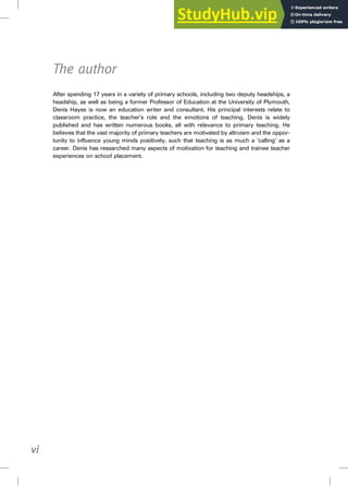 The author
After spending 17 years in a variety of primary schools, including two deputy headships, a
headship, as well as being a former Professor of Education at the University of Plymouth,
Denis Hayes is now an education writer and consultant. His principal interests relate to
classroom practice, the teacher’s role and the emotions of teaching. Denis is widely
published and has written numerous books, all with relevance to primary teaching. He
believes that the vast majority of primary teachers are motivated by altruism and the oppor-
tunity to influence young minds positively, such that teaching is as much a ‘calling’ as a
career. Denis has researched many aspects of motivation for teaching and trainee teacher
experiences on school placement.
vi
 