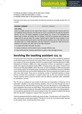. reinforcing key aspects of learning with the whole class: 5 minutes;
. clarifying a widely held misconception: 5 minutes;
. individually selected pupils to read aloud/report back: 5 minutes.
If several of the above are incorporated, the total time should not normally exceed 10 or 12
minutes.
RESEARCH SUMMARY RESEARCH SUMMARY RESEARCH SUMMARY RESEARCH SUMMARY
Task setting
Ainley et al (2006) conclude from the results of their research in mathematics that if teachers plan from
pre-established learning objectives, the tasks they set may be unrewarding for the pupils and impoverish
learning. Yet even if the teacher establishes an activity (based, say, on play or an investigation) and
allows pupils to explore and develop their own thinking, it still does not guarantee that the pupils will
engage with the task and master the concepts. Teachers need to resolve the tension between, on the
one hand, classroom learning that seems to have little practical usefulness and, on the other hand, what
the authors refer to as ‘street mathematics’ with direct relevance to everyday life. Tasks that have the
potential to link purpose with utility need to have three dimensions:
. an explicit end product that pupils care about;
. making something for another audience (such as younger children) to use;
. being well-focused but containing opportunities for pupils to make meaningful decisions.
Involving the teaching assistant (Q32, 33)
In recent years there has been a considerable growth in the number of teaching assistants
in UK schools and in the diversity and range of their roles and responsibilities. An increas-
ing number of TAs work alongside teachers to support pupils’ learning (Blatchford, 2004;
Campbell and Fairbairn, 2005) and a high proportion of them are appointed to support
pupils with special educational needs (SEN), including those with social, emotional and
behavioural difficulties (SEBD). Other TAs draw on their knowledge of different languages
in providing support for bilingual pupils’ development and facilitating interaction between
home, school and local communities. Relatively few TAs are employed principally to work
with more able pupils. There are an increasing number of specialist teachers in larger
primary schools who contribute in subject areas such as PE and art-based learning.
Trainee teachers need to become familiar with the different specialist roles undertaken
by assistants in school.
The TA can be involved at many levels of planning and organisation of learning, but is
particularly valuable in the active teaching situation, even if it is only through the use of
comments such as: We think that’s a great idea, don’t we, Mrs Wright? or I know Miss Keen
had a suggestion about how we might begin. This inclusive approach is not to patronise the
TA but to demonstrate publicly for the pupils’ benefit that all the adults are working together.
It is sometimes appropriate at the end of a lesson for the TA to speak on behalf of the group
that s/he has been managing or support them as pupils do so.
Teaching assistants should be treated with great courtesy. Trainees have much to learn from
them and should not feel discouraged if TAs seem to know as much about pupils’ learning
as the teacher does; sometimes they know more!
Planning, organising and managing
47
 
