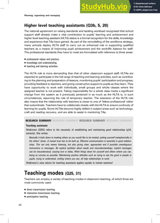 Higher level teaching assistants (Q3b, 5, 20)
The national agreement on raising standards and tackling workload recognised that school
support staff already make a vital contribution to pupils’ learning and achievement and
higher level teaching assistant (HLTA) status is a formal recognition for the skills, knowledge
and experience that TAs have gained. As part of the remodelling of the workforce strategy,
many schools deploy HLTA staff to carry out an enhanced role in supporting qualified
teachers as a means of improving pupil achievement and the work/life balance for staff.
The professional standards they have to meet are formulated with reference to three areas:
. professional values and practice;
. knowledge and understanding;
. teaching and learning activities.
The HLTA role is more demanding than that of other classroom support staff. HLTAs are
expected to participate in the full range of teaching and learning activities, such as contribut-
ing to the planning and preparation of lessons, monitoring pupils’ participation and progress,
providing feedback to teachers, and giving constructive support to pupils as they learn. They
have opportunity to work with individuals, small groups and whole classes where the
assigned teacher is not present. Taking responsibility for a whole class marks a significant
change from the system as it previously pertained in as much as the HLTA is, in such
circumstances, assuming the role of temporary teacher. The extension of the HLTA role
also means that the relationship with teachers is closer to one of ‘fellow professional’ rather
than subordinate. Teachers have to collaborate closely with the HLTA to ensure continuity of
learning for pupils. Some HLTAs become highly skilled in subject areas such as technology,
craft and reading recovery, and are able to assist in mentoring TAs.
RESEARCH SUMMARY RESEARCH SUMMARY RESEARCH SUMMARY RESEARCH SUMMARY
Teaching assistants
Watkinson (2003) refers to the necessity of establishing and maintaining good relationships (p24,
extracts). She writes:
Basically it boils down to treating others as you would like to be treated, putting yourself metaphorically in
the others’ shoes. A mutual trust has to be built up. Effective communication is essential in good relation-
ships. This not only means listening, but also giving clear, appropriate and if possible unambiguous
instructions or messages. Be explicit (politely) about needs and misunderstandings; implicit messages
can be misunderstood, causing hurt or delay. Write things down for yourself and others where you can,
being as concise as possible. Maintaining positive attitudes such as trying to see the good in people or
pupils, trying to understand, smiling where you can, all help relationships to work.
Watkinson’s wise advice for teaching assistants applies equally to trainee teachers!
Teaching modes (Q25, 31)
Teachers can employ a variety of teaching modes in classroom teaching, of which three are
most commonly used:
. direct transmission teaching;
. interactive transmission teaching;
. participative teaching.
48
Planning, organising and managing
 