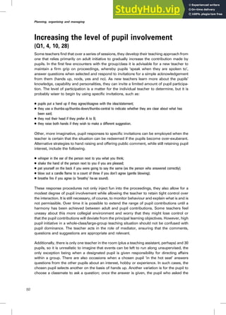 Increasing the level of pupil involvement
(Q1, 4, 10, 28)
Some teachers find that over a series of sessions, they develop their teaching approach from
one that relies primarily on adult initiative to gradually increase the contribution made by
pupils. In the first few encounters with the group/class it is advisable for a new teacher to
maintain a firm grip on proceedings, whereby pupils ‘speak when they are spoken to’,
answer questions when selected and respond to invitations for a simple acknowledgement
from them (hands up, nods, yes and no). As new teachers learn more about the pupils’
knowledge, capability and personalities, they can invite a limited amount of pupil participa-
tion. The level of participation is a matter for the individual teacher to determine, but it is
probably wiser to begin by using specific invitations, such as:
. pupils put a hand up if they agree/disagree with the idea/statement;
. they use a thumbs-up/thumbs-down/thumbs-central to indicate whether they are clear about what has
been said;
. they nod their head if they prefer A to B;
. they raise both hands if they wish to make a different suggestion.
Other, more imaginative, pupil responses to specific invitations can be employed when the
teacher is certain that the situation can be redeemed if the pupils become over-exuberant.
Alternative strategies to hand raising and offering public comment, while still retaining pupil
interest, include the following.
. whisper in the ear of the person next to you what you think;
. shake the hand of the person next to you if you are pleased;
. pat yourself on the back if you were going to say the same (as the person who answered correctly);
. blow out a candle flame to a count of three if you don’t agree (gentle blowing);
. breathe fire if you agree (a ‘breathy’ ha-aa sound).
These response procedures not only inject fun into the proceedings, they also allow for a
modest degree of pupil involvement while allowing the teacher to retain tight control over
the interaction. It is still necessary, of course, to monitor behaviour and explain what is and is
not permissible. Over time it is possible to extend the range of pupil contributions until a
harmony has been achieved between adult and pupil contributions. Some teachers feel
uneasy about this more collegial environment and worry that they might lose control or
that the pupil contributions will deviate from the principal learning objectives. However, high
pupil initiative in a whole-class/large-group teaching situation should not be confused with
pupil dominance. The teacher acts in the role of mediator, ensuring that the comments,
questions and suggestions are appropriate and relevant.
Additionally, there is only one teacher in the room (plus a teaching assistant, perhaps) and 30
pupils, so it is unrealistic to imagine that events can be left to run along unsupervised, the
only exception being when a designated pupil is given responsibility for directing affairs
within a group. There are also occasions when a chosen pupil ‘in the hot seat’ answers
questions from the other pupils about an interest, hobby or experience. In such cases, the
chosen pupil selects another on the basis of hands up. Another variation is for the pupil to
choose a classmate to ask a question; once the answer is given, the pupil who asked the
50
Planning, organising and managing
 