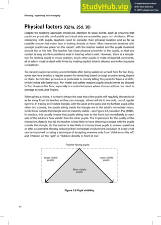Physical factors (Q21a, 25d, 30)
Despite the teaching approach employed, attention to basic points, such as ensuring that
pupils are physically comfortable and visual aids are accessible, pays rich dividends. When
interacting with pupils, teachers need to consider their physical location and as far as
possible ensure that every face is looking directly at them. Most interactive sessions with
younger pupils take place ‘on the carpet’, with the teacher seated and the pupils clustered
around her or his feet. The teacher has close physical proximity to the pupils, so that eye
contact is easy and few problems exist in hearing what is said. However, there is a tempta-
tion for restless pupils to move position, touch other pupils or make whispered comments,
all of which must be dealt with firmly by making explicit what is allowed and enforcing rules
consistently.
To prevent pupils becoming uncomfortable after being seated on a hard floor for too long,
some teachers develop a regular system for stretching based on (say) an action song, rhyme
or chant. A controlled procedure is preferable to merely telling the pupils to ‘have a stretch’,
which invites silly behaviour. For health and safety reasons pupils should never be allowed
to flop down on the floor, especially in a restricted space where clumsy actions can result in
damage to toes and fingers.
When given a choice, it is nearly always the case that a few pupils will regularly choose to sit
as far away from the teacher as they can manage; others will sit to one side, out of regular
eye line. In tracing an invisible triangle, with the adult at the apex and the furthest pupil at the
other two corners, the pupils sitting inside the triangle are in the adult’s immediate vision,
while those outside the triangle are not instantly visible – see Figure 3.6, based on Pye (1989).
In practice, this usually means that pupils sitting near to the front but immediately to each
side of the adult are ‘less visible’ than the other pupils. The implications for the quality of the
interactive phase is that (a) the teacher is less likely to have direct eye contact with the pupils
outside the triangle; (b) the teacher is less likely to choose these pupils to answer questions
or offer a comment, thereby reducing their immediate involvement. Inclusion of every child
can be improved by using a technique of accepting answers only from ‘children on the left’
and ‘children on the right’ or ‘children directly in front of me’.
Figure 3.6 Pupil visibility
Least visible
pupils
Least visible
pupils
Most visible
pupils
Teacher facing pupils
54
Planning, organising and managing
 