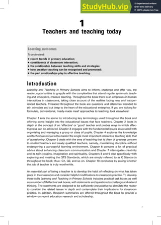 1
Teachers and teaching today
Learning outcomes
To understand:
. recent trends in primary education;
. constituents of classroom interaction;
. the relationship between teaching skills and strategies;
. how creative teaching can be recognised and promoted;
. the part relationships play in effective teaching.
Introduction
Learning and Teaching in Primary Schools aims to inform, challenge and offer you, the
reader, opportunities to grapple with the complexities that attend regular systematic teach-
ing and innovative, creative teaching. Throughout the book there is an emphasis on human
interactions in classrooms, taking close account of the realities facing new and inexper-
ienced teachers. Threaded throughout the book are questions and dilemmas intended to
stir, stimulate and cut deep to the heart of the educational enterprise. If you are looking for
formulaic, conventional, ‘ready-made meal’ approaches to teaching, look elsewhere!
Chapter 1 sets the scene by introducing key terminology used throughout the book and
offering some insight into the educational issues that face teachers. Chapter 2 looks in
depth at the concept of an ‘effective’ or ‘good’ teacher and probes ways in which effec-
tiveness can be achieved. Chapter 3 engages with the fundamental issues associated with
organising and managing a group or class of pupils. Chapter 4 explores the knowledge
and techniques required to master the single most important interactive teaching skill, that
of questioning. Chapter 5 deals with the area of teaching that is often of greatest concern
to student teachers and newly qualified teachers, namely, maintaining discipline without
endangering a purposeful learning environment. Chapter 6 contains a lot of practical
advice about enhancing classroom communication and Chapter 7 interrogates creativity
and its twin cousins, imagination and spirituality. Chapters 8 and 9 deal specifically with
exploring and meeting the QTS Standards, which are simply referred to as Q Standards
throughout the book; thus: Q1, Q2, and so on. Chapter 10 concludes by asking whether
the job of teacher is truly worthwhile.
An essential part of being a teacher is to develop the habit of reflecting on what has taken
place in the classroom and consider helpful modifications to classroom practice. To develop
these skills Learning and Teaching in Primary Schools includes practical task boxes as well
as a number of Reflective task boxes, with statements and questions to challenge and extend
thinking. The statements are designed to be sufficiently provocative to stimulate the reader
to consider the related issues in depth and contemplate their implications for classroom
practice. In addition, Research summaries are offered throughout the book to provide a
window on recent education research and scholarship.
1
 