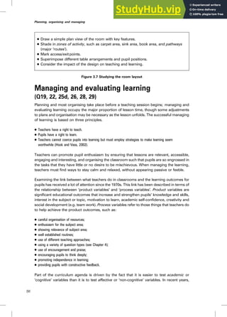 . Draw a simple plan view of the room with key features.
. Shade in zones of activity, such as carpet area, sink area, book area, and pathways
(major ‘routes’).
. Mark access/exit points.
. Superimpose different table arrangements and pupil positions.
. Consider the impact of the design on teaching and learning.
Figure 3.7 Studying the room layout
Managing and evaluating learning
(Q19, 22, 25d, 26, 28, 29)
Planning and most organising take place before a teaching session begins; managing and
evaluating learning occupy the major proportion of lesson time, though some adjustments
to plans and organisation may be necessary as the lesson unfolds. The successful managing
of learning is based on three principles.
. Teachers have a right to teach.
. Pupils have a right to learn.
. Teachers cannot coerce pupils into learning but must employ strategies to make learning seem
worthwhile (Hook and Vass, 2002).
Teachers can promote pupil enthusiasm by ensuring that lessons are relevant, accessible,
engaging and interesting, and organising the classroom such that pupils are so engrossed in
the tasks that they have little or no desire to be mischievous. When managing the learning,
teachers must find ways to stay calm and relaxed, without appearing passive or feeble.
Examining the link between what teachers do in classrooms and the learning outcomes for
pupils has received a lot of attention since the 1970s. This link has been described in terms of
the relationship between ‘product variables’ and ‘process variables’. Product variables are
significant educational outcomes that increase and strengthen pupils’ knowledge and skills,
interest in the subject or topic, motivation to learn, academic self-confidence, creativity and
social development (e.g. team work). Process variables refer to those things that teachers do
to help achieve the product outcomes, such as:
. careful organisation of resources;
. enthusiasm for the subject area;
. showing relevance of subject area;
. well established routines;
. use of different teaching approaches;
. using a variety of question types (see Chapter 4);
. use of encouragement and praise;
. encouraging pupils to think deeply;
. promoting independence in learning;
. providing pupils with constructive feedback.
Part of the curriculum agenda is driven by the fact that it is easier to test academic or
‘cognitive’ variables than it is to test affective or ‘non-cognitive’ variables. In recent years,
56
Planning, organising and managing
 