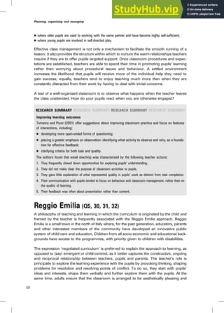 . where older pupils are used to working with the same partner and have become highly self-sufficient;
. where young pupils are involved in self-directed play.
Effective class management is not only a mechanism to facilitate the smooth running of a
lesson; it also provides the structure within which to nurture the warm relationships teachers
require if they are to offer pupils targeted support. Once classroom procedures and expec-
tations are established, teachers are able to spend their time in promoting pupils’ learning
rather than worrying about procedural issues and behaviour. A settled environment
increases the likelihood that pupils will receive more of the individual help they need to
gain success; equally, teachers tend to enjoy teaching much more than when they are
constantly distracted from their work by having to deal with trivial concerns.
A test of a well-organised classroom is to observe what happens when the teacher leaves
the class unattended. How do your pupils react when you are otherwise engaged?
RESEARCH SUMMARY RESEARCH SUMMARY RESEARCH SUMMARY RESEARCH SUMMARY
Improving learning outcomes
Torrance and Pryor (2001) offer suggestions about improving classroom practice and focus on features
of interactions, including:
. developing more open-ended forms of questioning;
. placing a greater emphasis on observation: identifying what activity to observe and why, as a founda-
tion for effective feedback;
. clarifying criteria for both task and quality.
The authors found that weak teaching was characterised by the following teacher actions:
1. They frequently closed down opportunities for exploring pupils’ understanding.
2. They did not make clear the purpose of classroom activities to pupils.
3. They gave little explanation of what represented quality in pupils’ work as distinct from task completion.
4. Their communication with pupils tended to focus on behaviour and classroom management, rather than on
the quality of learning.
5. Their feedback was often about presentation rather than content.
Reggio Emilia (Q5, 30, 31, 32)
A philosophy of teaching and learning in which the curriculum is originated by the child and
framed by the teacher is frequently associated with the Reggio Emilia approach. Reggio
Emilia is a small town in the north of Italy where, for the past generation, educators, parents
and other interested members of the community have developed an innovative public
system of child care and education. Children from all socio-economic and educational back-
grounds have access to the programmes, with priority given to children with disabilities.
The expression ‘negotiated curriculum’ is preferred to explain the approach to learning, as
opposed to (say) emergent or child-centred, as it better captures the constructive, ongoing
and reciprocal relationship between teachers, pupils and parents. The teacher’s role is
principally to explore the learning experience with the pupils by provoking thinking, shaping
problems for resolution and resolving points of conflict. To do so, they start with pupils’
ideas and interests, shape them verbally and further explore them with the pupils. At the
same time, adults ensure that the classroom is arranged to be aesthetically pleasing and
58
Planning, organising and managing
 
