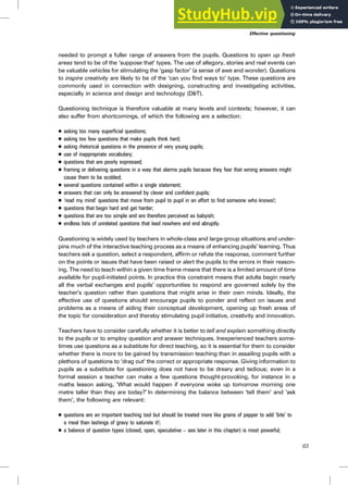 needed to prompt a fuller range of answers from the pupils. Questions to open up fresh
areas tend to be of the ‘suppose that’ types. The use of allegory, stories and real events can
be valuable vehicles for stimulating the ‘gasp factor’ (a sense of awe and wonder). Questions
to inspire creativity are likely to be of the ‘can you find ways to’ type. These questions are
commonly used in connection with designing, constructing and investigating activities,
especially in science and design and technology (D&T).
Questioning technique is therefore valuable at many levels and contexts; however, it can
also suffer from shortcomings, of which the following are a selection:
. asking too many superficial questions;
. asking too few questions that make pupils think hard;
. asking rhetorical questions in the presence of very young pupils;
. use of inappropriate vocabulary;
. questions that are poorly expressed;
. framing or delivering questions in a way that alarms pupils because they fear that wrong answers might
cause them to be scolded;
. several questions contained within a single statement;
. answers that can only be answered by clever and confident pupils;
. ‘read my mind’ questions that move from pupil to pupil in an effort to find someone who knows!;
. questions that begin hard and get harder;
. questions that are too simple and are therefore perceived as babyish;
. endless lists of unrelated questions that lead nowhere and end abruptly.
Questioning is widely used by teachers in whole-class and large-group situations and under-
pins much of the interactive teaching process as a means of enhancing pupils’ learning. Thus
teachers ask a question, select a respondent, affirm or refute the response, comment further
on the points or issues that have been raised or alert the pupils to the errors in their reason-
ing. The need to teach within a given time frame means that there is a limited amount of time
available for pupil-initiated points. In practice this constraint means that adults begin nearly
all the verbal exchanges and pupils’ opportunities to respond are governed solely by the
teacher’s question rather than questions that might arise in their own minds. Ideally, the
effective use of questions should encourage pupils to ponder and reflect on issues and
problems as a means of aiding their conceptual development, opening up fresh areas of
the topic for consideration and thereby stimulating pupil initiative, creativity and innovation.
Teachers have to consider carefully whether it is better to tell and explain something directly
to the pupils or to employ question and answer techniques. Inexperienced teachers some-
times use questions as a substitute for direct teaching, so it is essential for them to consider
whether there is more to be gained by transmission teaching than in assailing pupils with a
plethora of questions to ‘drag out’ the correct or appropriate response. Giving information to
pupils as a substitute for questioning does not have to be dreary and tedious; even in a
formal session a teacher can make a few questions thought-provoking, for instance in a
maths lesson asking, ‘What would happen if everyone woke up tomorrow morning one
metre taller than they are today?’ In determining the balance between ‘tell them’ and ‘ask
them’, the following are relevant:
. questions are an important teaching tool but should be treated more like grains of pepper to add ‘bite’ to
a meal than lashings of gravy to saturate it!;
. a balance of question types (closed, open, speculative – see later in this chapter) is most powerful;
63
Effective questioning
 