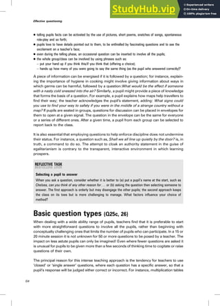. telling pupils facts can be activated by the use of pictures, short poems, snatches of songs, spontaneous
role-play and so forth;
. pupils love to have details pointed out to them, to be enthralled by fascinating questions and to see the
excitement on a teacher’s face;
. even during the telling phase, an occasional question can be inserted to involve all the pupils;
. the whole group/class can be involved by using phrases such as:
– put your hand up if you think this/if you think that (offering a choice);
– hands up how many of you were going to say the same thing (as the pupil who answered correctly)?
A piece of information can be energised if it is followed by a question; for instance, explain-
ing the importance of hygiene in cooking might involve giving information about ways in
which germs can be harmful, followed by a question:What would be the effect if someone
with a nasty cold sneezed into the air? Similarly, a pupil might provide a piece of knowledge
that forms the basis of a question. For example, a pupil explains how maps help travellers to
find their way; the teacher acknowledges the pupil’s statement, adding: What signs could
you use to find your way to safety if you were in the middle of a strange country without a
map? If pupils are seated in groups, questions for discussion can be placed in envelopes for
them to open at a given signal. The question in the envelope can be the same for everyone
or a series of different ones. After a given time, a pupil from each group can be selected to
report back to the class.
It is also essential that employing questions to help enforce discipline does not undermine
their status. For instance, a question such as, Shall we all line up quietly by the door? is, in
truth, a command to do so. The attempt to cloak an authority statement in the guise of
egalitarianism is contrary to the transparent, interactive environment in which learning
prospers.
Selecting a pupil to answer
When you ask a question, consider whether it is better to (a) put a pupil’s name at the start, such as
Chelsea, can you think of any other reason for . . . or (b) asking the question then selecting someone to
answer. The first approach is orderly but may disengage the other pupils; the second approach keeps
the class on its toes but is more challenging to manage. What factors influence your choice of
method?
Basic question types (Q25c, 26)
When dealing with a wide ability range of pupils, teachers find that it is preferable to start
with more straightforward questions to involve all the pupils, rather than beginning with
conceptually challenging ones that limits the number of pupils who can participate. In a 15 or
20 minute session it is not unknown for 50 or more questions to be posed by a teacher. The
impact on less astute pupils can only be imagined! Even where fewer questions are asked it
is unusual for pupils to be given more than a few seconds of thinking time to cogitate or raise
questions of their own.
The principal reason for this intense teaching approach is the tendency for teachers to use
‘closed’ or ‘single answer’ questions, where each question has a specific answer, so that a
pupil’s response will be judged either correct or incorrect. For instance, multiplication tables
64
Effective questioning
 