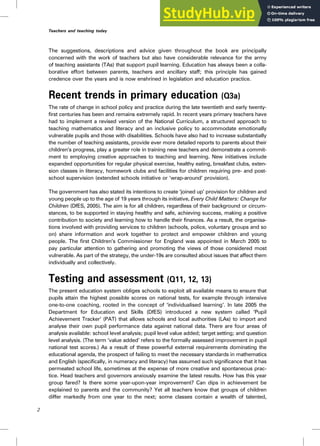 The suggestions, descriptions and advice given throughout the book are principally
concerned with the work of teachers but also have considerable relevance for the army
of teaching assistants (TAs) that support pupil learning. Education has always been a colla-
borative effort between parents, teachers and ancillary staff; this principle has gained
credence over the years and is now enshrined in legislation and education practice.
Recent trends in primary education (Q3a)
The rate of change in school policy and practice during the late twentieth and early twenty-
first centuries has been and remains extremely rapid. In recent years primary teachers have
had to implement a revised version of the National Curriculum, a structured approach to
teaching mathematics and literacy and an inclusive policy to accommodate emotionally
vulnerable pupils and those with disabilities. Schools have also had to increase substantially
the number of teaching assistants, provide ever more detailed reports to parents about their
children’s progress, play a greater role in training new teachers and demonstrate a commit-
ment to employing creative approaches to teaching and learning. New initiatives include
expanded opportunities for regular physical exercise, healthy eating, breakfast clubs, exten-
sion classes in literacy, homework clubs and facilities for children requiring pre- and post-
school supervision (extended schools initiative or ‘wrap-around’ provision).
The government has also stated its intentions to create ‘joined up’ provision for children and
young people up to the age of 19 years through its initiative, Every Child Matters: Change for
Children (DfES, 2005). The aim is for all children, regardless of their background or circum-
stances, to be supported in staying healthy and safe, achieving success, making a positive
contribution to society and learning how to handle their finances. As a result, the organisa-
tions involved with providing services to children (schools, police, voluntary groups and so
on) share information and work together to protect and empower children and young
people. The first Children’s Commissioner for England was appointed in March 2005 to
pay particular attention to gathering and promoting the views of those considered most
vulnerable. As part of the strategy, the under-19s are consulted about issues that affect them
individually and collectively.
Testing and assessment (Q11, 12, 13)
The present education system obliges schools to exploit all available means to ensure that
pupils attain the highest possible scores on national tests, for example through intensive
one-to-one coaching, rooted in the concept of ‘individualised learning’. In late 2005 the
Department for Education and Skills (DfES) introduced a new system called ‘Pupil
Achievement Tracker’ (PAT) that allows schools and local authorities (LAs) to import and
analyse their own pupil performance data against national data. There are four areas of
analysis available: school level analysis; pupil level value added; target setting; and question
level analysis. (The term ‘value added’ refers to the formally assessed improvement in pupil
national test scores.) As a result of these powerful external requirements dominating the
educational agenda, the prospect of failing to meet the necessary standards in mathematics
and English (specifically, in numeracy and literacy) has assumed such significance that it has
permeated school life, sometimes at the expense of more creative and spontaneous prac-
tice. Head teachers and governors anxiously examine the latest results. How has this year
group fared? Is there some year-upon-year improvement? Can dips in achievement be
explained to parents and the community? Yet all teachers know that groups of children
differ markedly from one year to the next; some classes contain a wealth of talented,
2
Teachers and teaching today
 