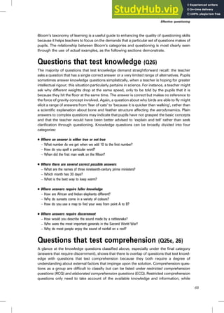 Bloom’s taxonomy of learning is a useful guide to enhancing the quality of questioning skills
because it helps teachers to focus on the demands that a particular set of questions makes of
pupils. The relationship between Bloom’s categories and questioning is most clearly seen
through the use of actual examples, as the following sections demonstrate.
Questions that test knowledge (Q26)
The majority of questions that test knowledge demand straightforward recall: the teacher
asks a question that has a single correct answer or a very limited range of alternatives. Pupils
sometimes answer knowledge questions simplistically, when a teacher is hoping for greater
intellectual rigour; this situation particularly pertains in science. For instance, a teacher might
ask why different weights drop at the same speed, only to be told by the pupils that it is
because they hit the floor at the same time. The answer is correct but makes no reference to
the force of gravity concept involved. Again, a question about why birds are able to fly might
elicit a range of answers from ‘fear of cats’ to ‘because it is quicker than walking’, rather than
a scientific explanation about bone and feather structure affecting the aerodynamics. Plain
answers to complex questions may indicate that pupils have not grasped the basic concepts
and that the teacher would have been better advised to ‘explain and tell’ rather than seek
clarification through questioning. Knowledge questions can be broadly divided into four
categories:
. Where an answer is either true or not true
– What number do we get when we add 10 to the first number?
– How do you spell a particular word?
– When did the first man walk on the Moon?
. Where there are several correct possible answers
– What are the names of three nineteenth-century prime ministers?
– Which month has 30 days?
– What is the best way to keep warm?
. Where answers require fuller knowledge
– How are African and Indian elephants different?
– Why do sunsets come in a variety of colours?
– How do you use a map to find your way from point A to B?
. Where answers require discernment
– How would you describe the sound made by a rattlesnake?
– Who were the most important generals in the Second World War?
– Why do most people enjoy the sound of rainfall on a roof?
Questions that test comprehension (Q25c, 26)
A glance at the knowledge questions classified above, especially under the final category
(answers that require discernment), shows that there is overlap of questions that test knowl-
edge with questions that test comprehension because they both require a degree of
understanding about external factors that impinge upon the solution. Comprehension ques-
tions as a group are difficult to classify but can be listed under restricted comprehension
questions (RCQ) and elaborated comprehension questions (ECQ). Restricted comprehension
questions only need to take account of the available knowledge and information, while
Effective questioning
69
 