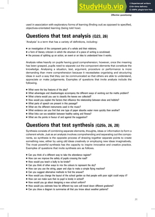 used in association with exploratory forms of learning (finding out) as opposed to specified,
objectives-orientated learning (being told how).
Questions that test analysis (Q23, 26)
‘Analysis’ is a term that has a variety of definitions, including:
. an investigation of the component parts of a whole and their relations;
. a form of literary criticism in which the structure of a piece of writing is scrutinised;
. the process of splitting up an action, an event or an idea to understand how it works.
Analysis relies heavily on pupils having good comprehension; however, once the meaning
has been grasped, pupils need to separate out the component elements that constitute the
knowledge. Analysing a situation, text, argument, procedure or performance is more
demanding than mere comprehension because it necessitates organising and structuring
ideas in such a way that they can be communicated so that others are able to understand,
appreciate or make judgements. Examples of questions that invite analysis include the
following.
. What were the key features of the play?
. What advantages and disadvantages accompany the different ways of working out the maths problem?
. What criteria would you use to classify the leaves we collected?
. How would you explain the factors that influence the relationship between elves and hobbits?
. What parts of speech are present in this passage?
. What are the different instruments used in the music?
. What evidence can you find that one type of paper absorbs water more quickly than another?
. What links can we establish between healthy eating and fitness?
. What are the points in favour of and against the suggestion?
Questions that test synthesis (Q25b, 26, 28)
Synthesis consists of combining separate elements, thoughts, ideas or information to form a
coherent whole. Just as an analysis involves comprehending and separating out the compo-
nents, so synthesis is the opposite process of drawing together separate points to create
something new, either by using old ideas creatively or employing new ideas imaginatively.
The most powerful synthesis has the capacity to inspire innovative and creative practice.
Examples of questions that invite synthesis are as follows.
. Can you think of a different way to take the attendance register?
. How can we improve the safety of pupils crossing the road?
. How would you teach a bully to be kinder?
. Can you think of other ways to mix the colours to represent the sky?
. How can you use the string, paper and clips to make a simple flying machine?
. Can you suggest alternative methods to find the answer?
. How would you change the layout of the school garden so that people with poor sight could enjoy it?
. How can we make sure that no pupil is lonely in school?
. How would you go about designing a new school uniform?
. How would you estimate how far different toy cars will travel down different gradients?
. Can you draw a diagram to summarise all that you know about weather patterns?
Effective questioning
71
 