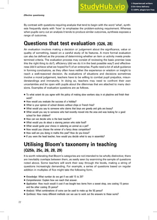 By contrast with questions requiring analysis that tend to begin with the word ‘what’, synth-
esis frequently starts with ‘how’ to emphasise the problem-solving requirement. Whereas
when pupils carry out an analysis it tends to produce similar outcomes, synthesis exposes a
range of outcomes.
Questions that test evaluation (Q26, 28)
An evaluation involves making a decision or judgement about the significance, value or
quality of something, based on a careful study of its features. A more formal evaluation
can also be defined as the process of determining whether an item or activity meets prede-
termined criteria. The evaluation process may consist of reviewing the basic premise (was
this the right thing to do?), efficiency (did we do it in the best possible way?) and effective-
ness (did it achieve what we hoped for?) of an enterprise. Pupils need a lot of adult guidance
in forming conclusions, as they often have neither the experience or wisdom or insight to
reach a well-reasoned decision. As evaluations of situations and decisions sometimes
involve a moral judgement, teachers have to be willing to combat pupil prejudice, misun-
derstandings and immaturity. In doing so, teachers may need to confront their own
uncertainties and be open with pupils about the dilemmas that are attached to many deci-
sions. Examples of evaluative questions are as follows.
. To what extent do you agree with the policy of making slow workers stay in at playtime and finish their
work?
. How would you evaluate the success of a holiday?
. What is your opinion of school dinners without chips or French fries?
. What would you say to someone who claims that boys are greedy and girls are bossy?
. What would you say to someone who had recently moved into the area and was looking for a good
school for their children?
. How can we decide who is the best teacher?
. What would you do about a starving person who stole food?
. What would guide your choice in selecting an animal as a pet?
. How would you choose the winner of a fancy dress competition?
. How well are you doing in maths this year? How do you know?
. If you were the head teacher, how would you decide what to say in assembly?
Utilising Bloom’s taxonomy in teaching
(Q25b, 25c, 26, 28, 29)
It is worth reiterating that Bloom’s categories are not intended to be wholly distinctive; there
are inevitably overlaps between them, as easily seen by examining the sample of questions
noted above. Some teachers will work their way through the levels, making a string of
questions increasingly demanding. For example, a series of questions based on regular
addition in multiples of five might take the following form.
. Knowledge: What number do we get if we add 15 to 35?
. Comprehension: Explain how we reach that answer.
. Application: How much would it cost if we bought two items from a sweet shop, one costing 15 pence
and the other costing 35 pence?
. Analysis: What combinations of coins can be used to make up the 50 pence?
. Synthesis: How many different methods can we use to work out the answers to these sums?
72
Effective questioning
 
