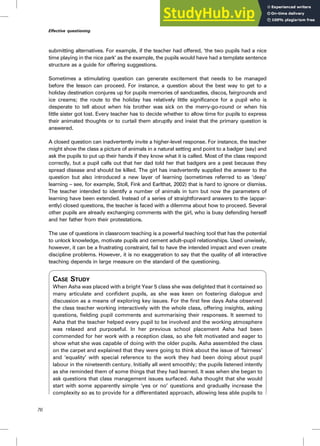 submitting alternatives. For example, if the teacher had offered, ‘the two pupils had a nice
time playing in the nice park’ as the example, the pupils would have had a template sentence
structure as a guide for offering suggestions.
Sometimes a stimulating question can generate excitement that needs to be managed
before the lesson can proceed. For instance, a question about the best way to get to a
holiday destination conjures up for pupils memories of sandcastles, discos, fairgrounds and
ice creams; the route to the holiday has relatively little significance for a pupil who is
desperate to tell about when his brother was sick on the merry-go-round or when his
little sister got lost. Every teacher has to decide whether to allow time for pupils to express
their animated thoughts or to curtail them abruptly and insist that the primary question is
answered.
A closed question can inadvertently invite a higher-level response. For instance, the teacher
might show the class a picture of animals in a natural setting and point to a badger (say) and
ask the pupils to put up their hands if they know what it is called. Most of the class respond
correctly, but a pupil calls out that her dad told her that badgers are a pest because they
spread disease and should be killed. The girl has inadvertently supplied the answer to the
question but also introduced a new layer of learning (sometimes referred to as ‘deep’
learning – see, for example, Stoll, Fink and Earlthat, 2002) that is hard to ignore or dismiss.
The teacher intended to identify a number of animals in turn but now the parameters of
learning have been extended. Instead of a series of straightforward answers to the (appar-
ently) closed questions, the teacher is faced with a dilemma about how to proceed. Several
other pupils are already exchanging comments with the girl, who is busy defending herself
and her father from their protestations.
The use of questions in classroom teaching is a powerful teaching tool that has the potential
to unlock knowledge, motivate pupils and cement adult–pupil relationships. Used unwisely,
however, it can be a frustrating constraint, fail to have the intended impact and even create
discipline problems. However, it is no exaggeration to say that the quality of all interactive
teaching depends in large measure on the standard of the questioning.
CASE STUDY
When Asha was placed with a bright Year 5 class she was delighted that it contained so
many articulate and confident pupils, as she was keen on fostering dialogue and
discussion as a means of exploring key issues. For the first few days Asha observed
the class teacher working interactively with the whole class, offering insights, asking
questions, fielding pupil comments and summarising their responses. It seemed to
Asha that the teacher helped every pupil to be involved and the working atmosphere
was relaxed and purposeful. In her previous school placement Asha had been
commended for her work with a reception class, so she felt motivated and eager to
show what she was capable of doing with the older pupils. Asha assembled the class
on the carpet and explained that they were going to think about the issue of ‘fairness’
and ‘equality’ with special reference to the work they had been doing about pupil
labour in the nineteenth century. Initially all went smoothly; the pupils listened intently
as she reminded them of some things that they had learned. It was when she began to
ask questions that class management issues surfaced. Asha thought that she would
start with some apparently simple ‘yes or no’ questions and gradually increase the
complexity so as to provide for a differentiated approach, allowing less able pupils to
76
Effective questioning
 
