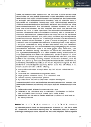 answer the straightforward questions and the more able to cope with the more
probing ones. She soon became aware that the strategy was flawed. Asha first asked:
Were children in the mines happy or unhappy? and pointed to Raj, who stared blankly
for a moment then whispered doubtfully, not happy. Asha had no sooner begun to
congratulate him for answering correctly when Devon called out that Raj was wrong.
Asha was startled and asked what Devon meant. He replied with conviction that, Some
of the children were happy, Miss, because they could earn money for food. Two or
three other pupils protested that they disagreed with Devon, who became quite
defensive and looked to friends for support. A few seconds of comment and counter-
comment followed and Asha found herself shush-shushing them to restore order. It
wasn’t until the class teacher spoke sternly from the back of the room that they settled.
Asha swallowed hard and tried again. Now, put up your hands if you think you know
the answer to this one: ‘Why did Lord Shaftesbury get involved?’ Lots of arms shot into
the air, together with an assortment of grunts to indicate a willingness to respond.
Asha chose Paul, who replied that it was because Shaftesbury wanted to help the poor.
A few pupils said that he was wrong and Asha then selected Brian, who offered that
Shaftesbury helped pupils because he was sad that they were getting injured and killed
in the factories and mines. A few of his friends giggled. Okay, settle down, Asha
insisted, her confidence waning. Let’s see who can answer this hard question: ‘Who
was angry when children began to go to school instead of working in the factories and
what did the parents think and what happened as a result?’ No sooner had pupils
begun to call out random suggestions than the class teacher intervened. I am sorry,
but I think we need to stop answering questions and move on to the next part of the
lesson. Asha glanced up at the clock and was horrified to see that the introduction and
handful of questions had occupied over ten minutes. As previously agreed, the class
teacher took over at that point in organising the task phase. Asha felt deflated. In her
lesson evaluation she later wrote the following.
. Using question and answer technique with a new class requires considerable skill
and patience.
. I must clarify the rules before launching into the lesson.
. Simple questions sometimes turn out to be complicated ones.
. I selected too many boys to answer questions.
. My ‘hard question’ was ridiculous because it consisted of three parts!
After receiving advice from the class teacher and having several more attempts, Asha
gradually became adept in questioning older pupils, especially after she imposed three
rules.
. Pupils remain at their tables and do not come to the carpet.
. Pupils have to use a thumbs-up (sure of the answer) or thumbs-down (no idea) or
make a circle with thumb and finger (unsure) before raising an arm.
. Disagreement with the previous speaker is indicated by raising both arms in the air
and keeping them still.
MOVING ON > > > > > > MOVING ON > > > > > > MOVING ON
Try to emulate experienced teachers who weave questions into the lesson in such a way that the children
don’t feel threatened or intimidated and are willing to risk their answers being wrong. Such teachers use
questioning as a natural part of teaching in the same way that a skilled chef prepares and mixes ingredients
Effective questioning
77
 