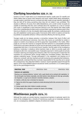 Clarifying boundaries (Q30, 31, 33)
Contrary to how it might seem to an inexperienced teacher, pupils yearn for specific and
clearly stated rules to govern their behaviour and work. Unless adults clarify expectations,
younger pupils in particular become confused and older pupils can get resentful, especially if
they are told off for doing something when they did not realise it was prohibited. This
situation is different, of course, from wilful disobedience, and a small number of pupils are
capable of pretending that they were confused about the regulations as a way to conceal
poor work or naughtiness. It soon becomes obvious to any new teacher that unless pupils
have a firm understanding of what is and is not permitted, supported by decisive action when
there is an infraction of a rule, the situation deteriorates rapidly. By contrast, a well-structured
day with established routines gives pupils a framework within which to explore and test the
boundaries of acceptable behaviour without adversely affecting the learning climate.
Younger pupils do not always perceive a connection between their level of effort and
academic and behavioural outcomes; they think that events are controlled by adults or
subject to random circumstances and fail to grasp their responsibility in the matter. Other
pupils do not have the maturity to recognise that their behaviour is unacceptable (perhaps
reinforced by permissive attitudes at home) and are genuinely puzzled when adults become
exasperated with them. It is commonly found, however, that the extent of the troublesome
behaviour moderates in situations where teachers make an effort to provide pupils with
strategies to alter their unacceptable ways. A discipline approach in which pupils are actively
involved in planning and shaping their behaviour often has more long-term impact than the
imposition of a punishment which, though settling the immediate problem, does little to
address underlying issues. Through participation in the negotiation and drawing up of
‘behaviour contracts’ with their teachers and self-monitoring and evaluating their behaviour,
pupils gradually understand that they must take responsibility for the way they act or accept
the consequences. Very disturbed children, however, require specialist support through the
agency of the school SENCO (special educational needs coordinator) or an outside agency
such as the psychological service.
PRACTICAL TASK PRACTICAL TASK PRACTICAL TASK PRACTICAL TASK PRACTICAL TASK
Contracts not capitulation
Drawing up an individual behaviour ‘contract’ with a pupil should not be confused with capitulation. In
the end all pupils must behave reasonably, and while teachers make allowance for their age, personality
and disposition, no pupil can be allowed to harmfully dominate a situation.
. Identify a child who tries to dominate the classroom.
. Deprive the child of the oxygen of publicity by briskly dismissing his/her silly comments and moving on
quickly.
. Enthuse openly about other children’s sensible comments.
. Work closely with a colleague to evaluate the impact of the strategy.
Mischievous pupils (Q21b, 31)
Although few pupils are actively devious, inexperienced teachers in particular need to be
aware of the strategies that a minority of mischievous pupils use to manipulate situations
and, as a consequence, establish a degree of control over adults.
81
Control, behaviour and discipline
 