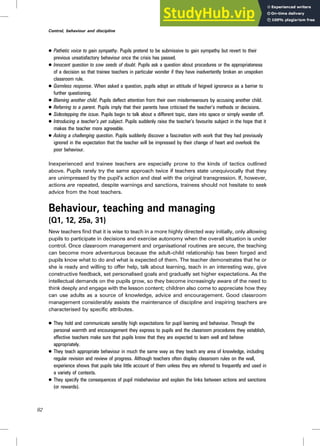 . Pathetic voice to gain sympathy. Pupils pretend to be submissive to gain sympathy but revert to their
previous unsatisfactory behaviour once the crisis has passed.
. Innocent question to sow seeds of doubt. Pupils ask a question about procedures or the appropriateness
of a decision so that trainee teachers in particular wonder if they have inadvertently broken an unspoken
classroom rule.
. Gormless response. When asked a question, pupils adopt an attitude of feigned ignorance as a barrier to
further questioning.
. Blaming another child. Pupils deflect attention from their own misdemeanours by accusing another child.
. Referring to a parent. Pupils imply that their parents have criticised the teacher’s methods or decisions.
. Sidestepping the issue. Pupils begin to talk about a different topic, stare into space or simply wander off.
. Introducing a teacher’s pet subject. Pupils suddenly raise the teacher’s favourite subject in the hope that it
makes the teacher more agreeable.
. Asking a challenging question. Pupils suddenly discover a fascination with work that they had previously
ignored in the expectation that the teacher will be impressed by their change of heart and overlook the
poor behaviour.
Inexperienced and trainee teachers are especially prone to the kinds of tactics outlined
above. Pupils rarely try the same approach twice if teachers state unequivocally that they
are unimpressed by the pupil’s action and deal with the original transgression. If, however,
actions are repeated, despite warnings and sanctions, trainees should not hesitate to seek
advice from the host teachers.
Behaviour, teaching and managing
(Q1, 12, 25a, 31)
New teachers find that it is wise to teach in a more highly directed way initially, only allowing
pupils to participate in decisions and exercise autonomy when the overall situation is under
control. Once classroom management and organisational routines are secure, the teaching
can become more adventurous because the adult–child relationship has been forged and
pupils know what to do and what is expected of them. The teacher demonstrates that he or
she is ready and willing to offer help, talk about learning, teach in an interesting way, give
constructive feedback, set personalised goals and gradually set higher expectations. As the
intellectual demands on the pupils grow, so they become increasingly aware of the need to
think deeply and engage with the lesson content; children also come to appreciate how they
can use adults as a source of knowledge, advice and encouragement. Good classroom
management considerably assists the maintenance of discipline and inspiring teachers are
characterised by specific attributes.
. They hold and communicate sensibly high expectations for pupil learning and behaviour. Through the
personal warmth and encouragement they express to pupils and the classroom procedures they establish,
effective teachers make sure that pupils know that they are expected to learn well and behave
appropriately.
. They teach appropriate behaviour in much the same way as they teach any area of knowledge, including
regular revision and review of progress. Although teachers often display classroom rules on the wall,
experience shows that pupils take little account of them unless they are referred to frequently and used in
a variety of contexts.
. They specify the consequences of pupil misbehaviour and explain the links between actions and sanctions
(or rewards).
82
Control, behaviour and discipline
 
