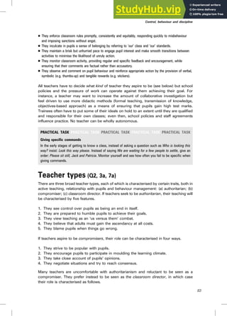 . They enforce classroom rules promptly, consistently and equitably, responding quickly to misbehaviour
and imposing sanctions without angst.
. They inculcate in pupils a sense of belonging by referring to ‘our’ class and ‘our’ standards.
. They maintain a brisk but unhurried pace to engage pupil interest and make smooth transitions between
activities to minimise the likelihood of unruly action.
. They monitor classroom activity, providing regular and specific feedback and encouragement, while
ensuring that their comments are factual rather than accusatory.
. They observe and comment on pupil behaviour and reinforce appropriate action by the provision of verbal,
symbolic (e.g. thumbs-up) and tangible rewards (e.g. stickers).
All teachers have to decide what kind of teacher they aspire to be (see below) but school
policies and the pressure of work can operate against them achieving their goal. For
instance, a teacher may want to increase the amount of collaborative investigation but
feel driven to use more didactic methods (formal teaching, transmission of knowledge,
objectives-based approach) as a means of ensuring that pupils gain high test marks.
Trainees often have to put some of their ideals on hold to an extent until they are qualified
and responsible for their own classes; even then, school policies and staff agreements
influence practice. No teacher can be wholly autonomous.
PRACTICAL TASK PRACTICAL TASK PRACTICAL TASK PRACTICAL TASK PRACTICAL TASK
Giving specific commands
In the early stages of getting to know a class, instead of asking a question such as Who is looking this
way? insist: Look this way please. Instead of saying We are waiting for a few people to settle, give an
order: Please sit still, Jack and Patricia. Monitor yourself and see how often you fail to be specific when
giving commands.
Teacher types (Q2, 3a, 7a)
There are three broad teacher types, each of which is characterised by certain traits, both in
active teaching, relationship with pupils and behaviour management: (a) authoritarian; (b)
compromiser; (c) classroom director. If teachers seek to be authoritarian, their teaching will
be characterised by five features.
1. They see control over pupils as being an end in itself.
2. They are prepared to humble pupils to achieve their goals.
3. They view teaching as an ‘us versus them’ combat.
4. They believe that adults must gain the ascendancy at all costs.
5. They blame pupils when things go wrong.
If teachers aspire to be compromisers, their role can be characterised in four ways.
1. They strive to be popular with pupils.
2. They encourage pupils to participate in moulding the learning climate.
3. They take close account of pupils’ opinions.
4. They negotiate situations and try to reach consensus.
Many teachers are uncomfortable with authoritarianism and reluctant to be seen as a
compromiser. They prefer instead to be seen as the classroom director, in which case
their role is characterised as follows.
Control, behaviour and discipline
83
 