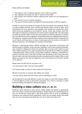 1. They adopt a calm but decisive approach, even under provocation.
2. They negotiate with pupils but insist on being the final arbiter.
3. They address rule infractions directly, explaining their actions but not apologising for
them.
4. They employ humour to defuse situations.
5. They ensure that the positive, purposeful learning atmosphere is affirmed regularly.
In reality, it is rare for any teacher to fit snugly into one of the above three categories, though
one will invariably dominate. Some experienced teachers advise novices to begin at the
authoritarian end of the spectrum and gradually work through the compromiser phase
before becoming established as the classroom director. Some class teachers insist that,
with respect to behaviour management, the trainee teachers replicate their own approaches
as closely as possible. While it is true that novice teachers sometimes attempt to run before
they can walk and promote an egalitarian climate before they have established themselves in
the classroom, excessive authoritarianism leads to a tense learning climate. In particular, the
use of ridicule and fierceness as a means of exercising control are contrary to the spirit of
effective interaction; such strategies are invariably self-defeating.
Although a domineering teacher attitude damages the harmonious environment that
teachers desire to establish, compromise and negotiation must not be confused with feeble-
ness. A teacher’s willingness to listen and, perhaps, take on board a point raised by a pupil
when making a decision is not a sign of weakness but of strength. Some children are adept at
manipulating adults, either by being uncooperative, pleading, complaining, contradicting or
arguing. If teachers want to stay open-minded when discussing an issue with pupils, they
have to make it clear that only sensible and polite contributions will be heeded. When a pupil
begins to contravene the rules of engagement, use of the following comments (or similar)
can be effective:
Please speak normally and do not shout at me.
I am only going to listen if you say things politely.
Or if several pupils are trying to make points at the same time:
My ears are burning, so everyone stop talking now, please.
I will only choose pupils with their hands up/arms folded/finger on lips.
Some pupils find it extremely difficult to contain their ideas or control their tongues. While it
is commendable for pupils to demonstrate enthusiasm and a wish to contribute, a surfeit
becomes irritating and spoils the working atmosphere.
Building a class culture (Q18, 21, 30, 31)
Building a culture depends on many factors, notably whether the teacher is experienced,
new to the class or a trainee working alongside the resident teacher for a specified period of
time. For the first few weeks with a new class, teachers have to focus on establishing
procedures and reinforcing pupil expectations, which can be broadly divided into things
they can do for themselves and things they can do for others (see Figure 5.1).
84
Control, behaviour and discipline
 