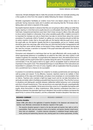 resources. Simple strategies help to make this process smoother, for example sending only
a few pupils at a time from the carpet to tables following the lesson introduction.
Sensible organisation facilitates an orderly move from one lesson phase to the next, in
particular having resources ready and in position and ensuring that the TA knows what is
taking place and what is required of the pupils.
Successful teachers decide in advance that they are not going to allow calling out while they
speak, bearing in mind that some pupils become so enthusiastic that they find it difficult to
hold back. Inexperienced teachers soon learn that it does not pay to allow a few silly pupils
to shout advice (helpful or otherwise). Even when sensible pupils offer a helpful comment it
is important for trainees not only to thank them but also to remind them about the correct
procedure. If a particular child is ‘hooked’ on calling out, novice teachers should not fall into
an action–reaction mode; that is, the pupil calls out, the teacher tells the pupil not to do so;
the pupil calls out, the teacher repeats that this is unacceptable, and so on. Instead, pupils
should be given two warnings, after which they are informed that further transgressions will
mean that their name will be written on the board. If they violate the agreement during (say)
the next five minutes, a sanction is imposed. If the pupil exercises self-control, the name is
removed without fuss.
Correction and rehearsal is a technique that can be used effectively with young pupils, by
which appropriate behaviour is modelled by an adult for the child, who then copies it until
mastery is gained. For example, if a pupil slams the classroom door, the adult shows how to
shut it quietly and the pupil is then told to practise doing the same. If successful, he or she is
commended; if not, the pupil is told to try again until an acceptable result is achieved and
imprinted in the pupil’s mind. This rehearsal technique is most effective if the instructions are
transmitted in a pleasant, firm tone of voice, together with an explanation that the process is
not a punishment but a chance to be successful.
In practice it is sometimes necessary for a teacher to employ punishments and warnings as
well as praise and reward. To be effective, however, teachers need to be realistic in their
expectations of the class and individuals, and place more emphasis on commendation than
on blame. Teachers who maintain a light but eager touch and do not take themselves too
seriously are better able to facilitate purposeful learning environments. They find the humour
in situations and distinguish carefully between deliberate (wilful) behaviour and unintended
acts (born of pupil inexperience). They use sanctions very sparingly (though unapologetically
when it becomes unavoidable). At the same time they never try to ingratiate themselves with
pupils, show favouritism or allow impertinence. Wise teachers understand that there is a
difference between the desirable ‘light touch discipline’ that avoids humiliation but leaves the
adult firmly in control of the situation, and the undesirable ‘tentative discipline’ that does not.
RESEARCH SUMMARY RESEARCH SUMMARY RESEARCH SUMMARY RESEARCH SUMMARY
Assertive discipline
Canter (1998, p44) refers to the application of assertive discipline in the classroom and stresses how
teachers must effectively communicate the behaviour required of their pupils.
This [assertive discipline] approach is based on the idea that pupils and teachers have rights as well as
responsibilities. Pupils need and respond to limits set by teachers, and teachers therefore should ensure
those limits are established . . . A positive classroom atmosphere is established through meeting pupils’
needs, planning and implementing classroom rules, teaching pupils how to behave appropriately, providing
Control, behaviour and discipline
87
 