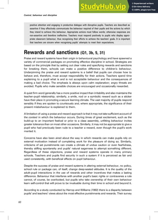 positive attention and engaging in productive dialogue with disruptive pupils. Teachers are described as
assertive if they effectively communicate the behaviour required of their pupils and the actions by which
they intend to achieve this behaviour. Appropriate actions must follow words; otherwise responses are
non-assertive and therefore ineffective. Teachers must respond positively to pupils who display appro-
priate classroom behaviour, thus recognising their efforts to achieve the teachers’ goals. It is important
that teachers are sincere when recognising pupils’ attempts to meet their expectations.
Rewards and sanctions (Q1, 3b, 5, 31)
Praise and reward systems have their origin in behavioural psychology and have spawned a
variety of commercial packages on promoting effective discipline in school. Strategies are
based on the principle that by setting out clear rules and specifying rewards and sanctions
for breaking them, schools can make a positive difference to children’s behaviour.
Underpinning the praise and reward systems is a belief that pupils can choose how to
behave and, therefore, must accept responsibility for their actions. Teachers spend time
explaining to a pupil what is and is not acceptable behaviour and the consequences of
making a bad choice. The emphasis is always upon calm explanation; angry threats are
avoided. Pupils who make sensible choices are encouraged and occasionally rewarded.
A quiet firm word generally has a more positive impact than irritability and also maintains the
teacher–pupil relationship; similarly, a smile, nod or a symbolic reward such as a sticker
have their place in promoting a secure learning climate. The vast majority of pupils respond
sensibly if they are spoken to courteously and, where appropriate, the significance of their
present misbehaviour is explained to them.
A limitation of using a praise and reward approach is that it may not take sufficient account of
the context in which the behaviour occurs. During times of great excitement, such as the
build-up to an important festival or prior to a class assembly, unfitting behaviour invites
greater tolerance than on most other occasions. Similarly, it may not be appropriate to give a
pupil who had previously been rude to a teacher a reward, even though the pupil’s work
merited it.
Concerns have also been aired about the way in which rewards can make pupils rely on
external motivation instead of completing work for the pleasure of doing so. Similarly,
criticisms of set punishments can create a climate of undue caution or even fearfulness,
thereby stifling spontaneity and pupils’ natural eagerness to attempt something different.
Regardless of these objections, praise and reward systems operate in many primary
schools. Teachers and pupils find security in such a system if it is perceived as fair and
used consistently, with beneficial effects on pupil behaviour.
Despite the success of praise and reward systems in altering external behaviour, no policy,
school rule or package can, of itself, change deep-seated attitudes. It is the quality of the
adult–pupil interactions in the use of rewards and other incentives that makes a lasting
difference. Behaviour that interferes with another pupil’s basic rights or contravenes a rule
cannot, of course, be overlooked, but pupils who take ownership of their own behaviour
learn self-control that will prove to be invaluable during their time in school and beyond it.
According to a study conducted by Harrop and Williams (1992) there is a disparity between
pupils’ and teachers’ views about the most effective punishments and rewards. Their survey
88
Control, behaviour and discipline
 