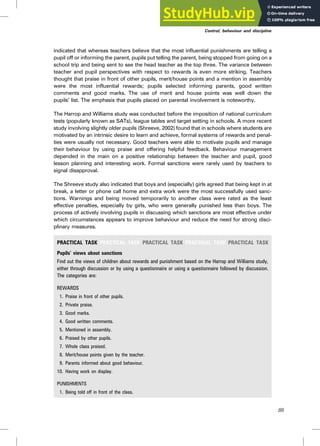 indicated that whereas teachers believe that the most influential punishments are telling a
pupil off or informing the parent, pupils put telling the parent, being stopped from going on a
school trip and being sent to see the head teacher as the top three. The variance between
teacher and pupil perspectives with respect to rewards is even more striking. Teachers
thought that praise in front of other pupils, merit/house points and a mention in assembly
were the most influential rewards; pupils selected informing parents, good written
comments and good marks. The use of merit and house points was well down the
pupils’ list. The emphasis that pupils placed on parental involvement is noteworthy.
The Harrop and Williams study was conducted before the imposition of national curriculum
tests (popularly known as SATs), league tables and target setting in schools. A more recent
study involving slightly older pupils (Shreeve, 2002) found that in schools where students are
motivated by an intrinsic desire to learn and achieve, formal systems of rewards and penal-
ties were usually not necessary. Good teachers were able to motivate pupils and manage
their behaviour by using praise and offering helpful feedback. Behaviour management
depended in the main on a positive relationship between the teacher and pupil, good
lesson planning and interesting work. Formal sanctions were rarely used by teachers to
signal disapproval.
The Shreeve study also indicated that boys and (especially) girls agreed that being kept in at
break, a letter or phone call home and extra work were the most successfully used sanc-
tions. Warnings and being moved temporarily to another class were rated as the least
effective penalties, especially by girls, who were generally punished less than boys. The
process of actively involving pupils in discussing which sanctions are most effective under
which circumstances appears to improve behaviour and reduce the need for strong disci-
plinary measures.
PRACTICAL TASK PRACTICAL TASK PRACTICAL TASK PRACTICAL TASK PRACTICAL TASK
Pupils’ views about sanctions
Find out the views of children about rewards and punishment based on the Harrop and Williams study,
either through discussion or by using a questionnaire or using a questionnaire followed by discussion.
The categories are:
REWARDS
1. Praise in front of other pupils.
2. Private praise.
3. Good marks.
4. Good written comments.
5. Mentioned in assembly.
6. Praised by other pupils.
7. Whole class praised.
8. Merit/house points given by the teacher.
9. Parents informed about good behaviour.
10. Having work on display.
PUNISHMENTS
1. Being told off in front of the class.
Control, behaviour and discipline
89
 