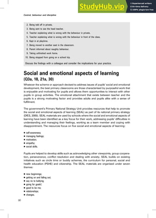 2. Being told off in private.
3. Being sent to see the head teacher.
4. Teacher explaining what is wrong with the behaviour in private.
5. Teacher explaining what is wrong with the behaviour in front of the class.
6. Kept in at playtime.
7. Being moved to another seat in the classroom.
8. Parent informed about naughty behaviour.
9. Taking unfinished work home.
10. Being stopped from going on a school trip.
Discuss the findings with a colleague and consider the implications for your practice.
Social and emotional aspects of learning
(Q3a, 18, 21a, 30)
Whatever the scheme or approach devised to address issues of pupils’ social and emotional
development, the best primary classrooms are those characterised by purposeful work that
is enjoyable and motivating for pupils and allows them opportunities to interact with other
pupils in group activities. The emotional attachment that exists between teacher and the
pupils is a strong motivating factor and provides adults and pupils alike with a sense of
fulfilment.
The government’s Primary National Strategy Unit provides resources that help to promote
the social and emotional aspects of learning (SEAL) as part of its national primary strategy
(DfES, 2005). SEAL materials are used by schools where the social and emotional aspects of
learning have been identified as a key focus for their work, addressing pupils’ difficulties in
understanding and managing their feelings, working as a team member and coping with
disappointment. The resources focus on five social and emotional aspects of learning:
. self-awareness;
. managing feelings;
. motivation;
. empathy;
. social skills.
Pupils are helped to develop skills such as acknowledging other viewpoints, group coopera-
tion, perseverance, conflict resolution and dealing with anxiety. SEAL builds on existing
initiatives such as circle time or buddy schemes, the curriculum for personal, social and
health education (PSHE) and citizenship. The SEAL materials are organised under seven
themes:
. new beginnings;
. getting on and falling out;
. say no to bullying;
. going for goals!;
. good to be me;
. relationships;
. changes.
90
Control, behaviour and discipline
 