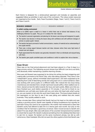 Each theme is designed for a whole-school approach and includes an assembly and
suggested follow-up activities in each area of the curriculum. The colour-coded resources
are organised at four levels: Early Years Foundation Stage; Years 1 and 2; Years 3 and 4;
and Years 5 and 6.
RESEARCH SUMMARY RESEARCH SUMMARY RESEARCH SUMMARY RESEARCH SUMMARY
A settled working environment
Arthur et al (2005) report in detail on a lesson in which there was an almost total absence of any
challenging behaviour by pupils. They go on to analyse the main reasons.
. The teacher’s personal organisation and planning for the lesson was strong and transparent to pupils.
. The teacher was decisive in driving the lesson along with confidence and with sufficient changes of
activity to sustain pupils’ interest.
. The teacher had good command of verbal communication, mastery of material and an understanding of
how pupils learned.
. There was a strong rapport between teacher and class, between whom there were high levels of
mutual trust and respect.
. Pupils appreciated that the teacher was genuinely interested in them as individuals and enjoyed being
with them.
. The teacher gave pupils controlled space and conditions in which to explore their role as learners.
CASE STUDY
Clare was on her final school placement and had been placed in a Year 4 class in a
large primary school. The following account shows how difficult it can be to act fairly
and decisively while maintaining a positive learning climate. . .
Nine-year-old Howard was supposed to be doing his writing but kept sniggering and
making silly comments to his friend Toby, who was sitting opposite. They were in the
‘independent’ group, without immediate adult supervision, and were supposed to be
selecting from a list of describing words and using each one in a short sentence. Clare
was working with some pupils on a different table. She noticed the two boys being
mischievous and decided that a simple reprimand would suffice. Clare walked over to
them, leaned across the table towards the boys and said quietly, Make sure that you
have finished your work before assembly in 15 minutes. If you fail to finish to my
satisfaction you will take your books with you and when the head asks what’s going
on, you can explain to her why the work hasn’t been done. The boys looked closely at
the expression on her face to see if she was joking and realised that she meant
business. They quickly settled to work.
A few minutes later Clare noticed that Gareth had put his head on the table and was
making a grunting sound. Gareth was capable of being troublesome but recently he
had been trying very hard to be cooperative. His mother had mentioned to Clare that
Gareth’s aunty had offered to take him to a theme park next month, but only on the
condition that he had been a good boy at school. Clare moved across to Gareth and
asked if he was alright. (She was well aware of his uncertain temperament but wanted
to check that he wasn’t ill.) Gareth muttered something from the tabletop that Clare had
to ask him to repeat. He barked out the same incoherent phrase, but did so with
vehemence. Clare hesitated. She did not want the other pupils to think that Gareth was
Control, behaviour and discipline
91
 