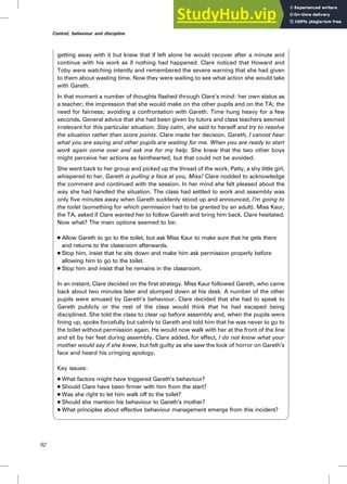 getting away with it but knew that if left alone he would recover after a minute and
continue with his work as if nothing had happened. Clare noticed that Howard and
Toby were watching intently and remembered the severe warning that she had given
to them about wasting time. Now they were waiting to see what action she would take
with Gareth.
In that moment a number of thoughts flashed through Clare’s mind: her own status as
a teacher; the impression that she would make on the other pupils and on the TA; the
need for fairness; avoiding a confrontation with Gareth. Time hung heavy for a few
seconds. General advice that she had been given by tutors and class teachers seemed
irrelevant for this particular situation. Stay calm, she said to herself and try to resolve
the situation rather than score points. Clare made her decision. Gareth, I cannot hear
what you are saying and other pupils are waiting for me. When you are ready to start
work again come over and ask me for my help. She knew that the two other boys
might perceive her actions as fainthearted, but that could not be avoided.
She went back to her group and picked up the thread of the work. Patty, a shy little girl,
whispered to her, Gareth is pulling a face at you, Miss! Clare nodded to acknowledge
the comment and continued with the session. In her mind she felt pleased about the
way she had handled the situation. The class had settled to work and assembly was
only five minutes away when Gareth suddenly stood up and announced, I’m going to
the toilet (something for which permission had to be granted by an adult). Miss Kaur,
the TA, asked if Clare wanted her to follow Gareth and bring him back. Clare hesitated.
Now what? The main options seemed to be:
. Allow Gareth to go to the toilet, but ask Miss Kaur to make sure that he gets there
and returns to the classroom afterwards.
. Stop him, insist that he sits down and make him ask permission properly before
allowing him to go to the toilet.
. Stop him and insist that he remains in the classroom.
In an instant, Clare decided on the first strategy. Miss Kaur followed Gareth, who came
back about two minutes later and slumped down at his desk. A number of the other
pupils were amused by Gareth’s behaviour. Clare decided that she had to speak to
Gareth publicly or the rest of the class would think that he had escaped being
disciplined. She told the class to clear up before assembly and, when the pupils were
lining up, spoke forcefully but calmly to Gareth and told him that he was never to go to
the toilet without permission again. He would now walk with her at the front of the line
and sit by her feet during assembly. Clare added, for effect, I do not know what your
mother would say if she knew, but felt guilty as she saw the look of horror on Gareth’s
face and heard his cringing apology.
Key issues:
. What factors might have triggered Gareth’s behaviour?
. Should Clare have been firmer with him from the start?
. Was she right to let him walk off to the toilet?
. Should she mention his behaviour to Gareth’s mother?
. What principles about effective behaviour management emerge from this incident?
92
Control, behaviour and discipline
 