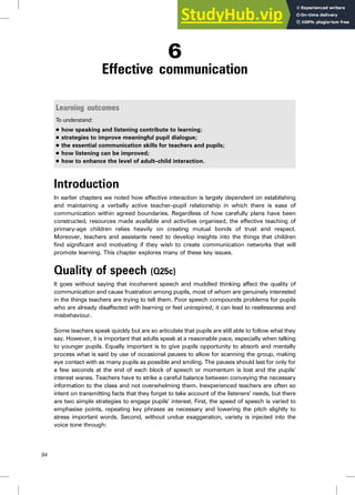 6
Effective communication
Learning outcomes
To understand:
. how speaking and listening contribute to learning;
. strategies to improve meaningful pupil dialogue;
. the essential communication skills for teachers and pupils;
. how listening can be improved;
. how to enhance the level of adult–child interaction.
Introduction
In earlier chapters we noted how effective interaction is largely dependent on establishing
and maintaining a verbally active teacher–pupil relationship in which there is ease of
communication within agreed boundaries. Regardless of how carefully plans have been
constructed, resources made available and activities organised, the effective teaching of
primary-age children relies heavily on creating mutual bonds of trust and respect.
Moreover, teachers and assistants need to develop insights into the things that children
find significant and motivating if they wish to create communication networks that will
promote learning. This chapter explores many of these key issues.
Quality of speech (Q25c)
It goes without saying that incoherent speech and muddled thinking affect the quality of
communication and cause frustration among pupils, most of whom are genuinely interested
in the things teachers are trying to tell them. Poor speech compounds problems for pupils
who are already disaffected with learning or feel uninspired; it can lead to restlessness and
misbehaviour.
Some teachers speak quickly but are so articulate that pupils are still able to follow what they
say. However, it is important that adults speak at a reasonable pace, especially when talking
to younger pupils. Equally important is to give pupils opportunity to absorb and mentally
process what is said by use of occasional pauses to allow for scanning the group, making
eye contact with as many pupils as possible and smiling. The pauses should last for only for
a few seconds at the end of each block of speech or momentum is lost and the pupils’
interest wanes. Teachers have to strike a careful balance between conveying the necessary
information to the class and not overwhelming them. Inexperienced teachers are often so
intent on transmitting facts that they forget to take account of the listeners’ needs, but there
are two simple strategies to engage pupils’ interest. First, the speed of speech is varied to
emphasise points, repeating key phrases as necessary and lowering the pitch slightly to
stress important words. Second, without undue exaggeration, variety is injected into the
voice tone through:
94
 