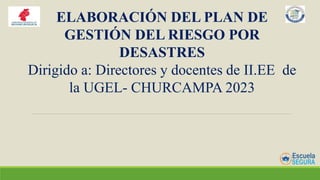 ELABORACIÓN DEL PLAN DE
GESTIÓN DEL RIESGO POR
DESASTRES
Dirigido a: Directores y docentes de II.EE de
la UGEL- CHURCAMPA 2023
 