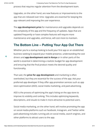8/7/23, 8:43 PM 5 Interesting Factors That Determine The Price For App Development
https://itphobia.com/5-interesting-factors-that-determine-the-price-for-app-development/ 5/11
process that requires regular attention from the development team.
Upgrades, on the other hand, are new features or improvements to the
app that are released over time. Upgrades are essential for keeping the
app relevant and improving the user experience.
The app development price for maintenance and upgrades depends on
the complexity of the app and the frequency of updates. Apps that are
updated frequently or have complex features will require more
maintenance and upgrades, and hence, will cost more to maintain.
The Bottom Line – Putting Your App Out There
Whether you’re a startup looking to build your first app or an established
business seeking to expand your mobile presence, understanding the cost
drivers and app development cost in Kenya or in other parts of the
world is essential in determining a realistic budget for app development
and ensuring that the final product meets the desired quality and
functionality.
That said, the price for app development and marketing is often
overlooked, but they are essential for the success of the app. Ask your
preferred app developer if they offer app promotion services such as app
store optimization (ASO), social media marketing, and paid advertising.
ASO is the process of optimizing the app’s listing on the app store to
improve its visibility and ranking. This includes optimizing keywords,
descriptions, and visuals to make it more attractive to potential users.
Social media marketing, on the other hand, will involve promoting the app
on social media platforms such as Facebook, Instagram, and Twitter while
paid advertising includes running ads on social media, search engines, and
other platforms to attract users to the app.
 