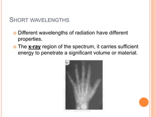 SHORT WAVELENGTHS
 Different wavelengths of radiation have different
properties.
 The x-ray region of the spectrum, it carries sufficient
energy to penetrate a significant volume or material.
 