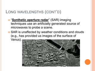 LONG WAVELENGTHS (CONT’D)
 “Synthetic aperture radar” (SAR) imaging
techniques use an artificially generated source of
microwaves to probe a scene.
 SAR is unaffected by weather conditions and clouds
(e.g., has provided us images of the surface of
Venus).
 