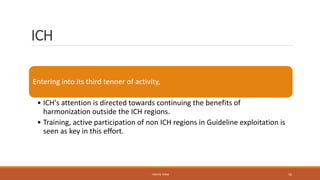 ICH
Entering into its third tenner of activity,
• ICH's attention is directed towards continuing the benefits of
harmonization outside the ICH regions.
• Training, active participation of non ICH regions in Guideline exploitation is
seen as key in this effort.
- PRATIK TERSE 10
 