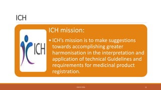 ICH
- PRATIK TERSE 11
ICH mission:
• ICH’s mission is to make suggestions
towards accomplishing greater
harmonisation in the interpretation and
application of technical Guidelines and
requirements for medicinal product
registration.
 