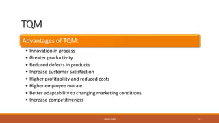 TQM
Advantages of TQM:
• Innovation in process
• Greater productivity
• Reduced defects in products
• Increase customer satisfaction
• Higher profitability and reduced costs
• Higher employee morale
• Better adaptability to changing marketing conditions
• Increase competitiveness
- PRATIK TERSE 7
 