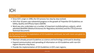 ICH
History of ICH:
• Since ICH's origin in 1990, the ICH process has step by step evolved.
• ICH's first 10 years saw substantial progress in the growth of Tripartite ICH Guidelines on
Safety, Quality and Efficacy topics (QSEM).
• Work was also undertaken on a number of important multidisciplinary subjects, which
admitted MedDRA (Medical Dictionary for Regulatory Activities) and the CTD (Common
Technical Document).
As the second tenner the exploitation of ICH Guidelines continued, but with more care given to
the following need to:
• Maintain already present Guidelines as science and technology continued to develop;
• Expand communication and spreading of information on ICH Guidelines with non-ICH
regions became a key focus;
• Provide the implementation of ICH Guidelines in ICH's own regions;
- PRATIK TERSE 9
 