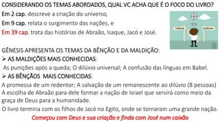 CONSIDERANDO OS TEMAS ABORDADOS, QUAL VC ACHA QUE É O FOCO DO LIVRO?
Em 2 cap. descreve a criação do universo,
Em 9 cap. relata o surgimento das nações, e
Em 39 cap. trata das histórias de Abraão, Isaque, Jacó e José.
GÊNESIS APRESENTA OS TEMAS DA BÊNÇÃO E DA MALDIÇÃO:
 AS MALDIÇÕES MAIS CONHECIDAS:
As punições após a queda; O dilúvio universal; A confusão das línguas em Babel.
 AS BÊNÇÃOS MAIS CONHECIDAS:
A promessa de um redentor; A salvação de um remanescente ao dilúvio (8 pessoas)
A escolha de Abraão para dele formar a nação de Israel que servirá como meio da
graça de Deus para a humanidade.
O livro termina com os filhos de Jacó no Egito, onde se tornaram uma grande nação.
Começou com Deus e sua criação e finda com José num caixão
 