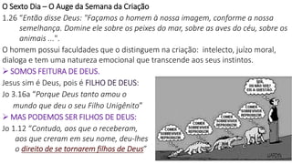 16
O Sexto Dia – O Auge da Semana da Criação
1.26 “Então disse Deus: "Façamos o homem à nossa imagem, conforme a nossa
semelhança. Domine ele sobre os peixes do mar, sobre as aves do céu, sobre os
animais ...".
O homem possui faculdades que o distinguem na criação: intelecto, juízo moral,
dialoga e tem uma natureza emocional que transcende aos seus instintos.
 SOMOS FEITURA DE DEUS.
Jesus sim é Deus, pois é FILHO DE DEUS:
Jo 3.16a “Porque Deus tanto amou o
mundo que deu o seu Filho Unigênito”
 MAS PODEMOS SER FILHOS DE DEUS:
Jo 1.12 “Contudo, aos que o receberam,
aos que creram em seu nome, deu-lhes
o direito de se tornarem filhos de Deus”
 