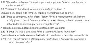1.27 “Criou Deus o homem* à sua imagem, à imagem de Deus o criou; homem e
mulher os criou”
2.7 “Então o Senhor Deus formou o homem do pó da terra...”
Enquanto seu corpo é da terra seu espírito é semelhante ao de Deus
1.28 “Deus os abençoou, e lhes disse: "Sejam férteis e multipliquem-se! Encham
e subjuguem a terra! Dominem sobre os peixes do mar, sobre as aves do céu e
sobre todos os animais que se movem pela terra".
A cada dia da criação, Deus declara satisfação com Sua obra:
1.31 “E Deus viu tudo o que havia feito, e tudo havia ficado muito bom”
Quanta beleza, variedade e complexidade são manifestas e descobertas a cada dia.
Sl 19.1 “Os céus declaram a glória (grandeza) de Deus; o firmamento proclama a
obra das suas mãos.”
 