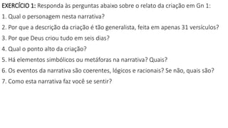 EXERCÍCIO 1: Responda às perguntas abaixo sobre o relato da criação em Gn 1:
1. Qual o personagem nesta narrativa?
2. Por que a descrição da criação é tão generalista, feita em apenas 31 versículos?
3. Por que Deus criou tudo em seis dias?
4. Qual o ponto alto da criação?
5. Há elementos simbólicos ou metáforas na narrativa? Quais?
6. Os eventos da narrativa são coerentes, lógicos e racionais? Se não, quais são?
7. Como esta narrativa faz você se sentir?
 