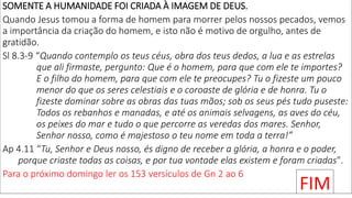 SOMENTE A HUMANIDADE FOI CRIADA À IMAGEM DE DEUS.
Quando Jesus tomou a forma de homem para morrer pelos nossos pecados, vemos
a importância da criação do homem, e isto não é motivo de orgulho, antes de
gratidão.
Sl 8.3-9 “Quando contemplo os teus céus, obra dos teus dedos, a lua e as estrelas
que ali firmaste, pergunto: Que é o homem, para que com ele te importes?
E o filho do homem, para que com ele te preocupes? Tu o fizeste um pouco
menor do que os seres celestiais e o coroaste de glória e de honra. Tu o
fizeste dominar sobre as obras das tuas mãos; sob os seus pés tudo puseste:
Todos os rebanhos e manadas, e até os animais selvagens, as aves do céu,
os peixes do mar e tudo o que percorre as veredas dos mares. Senhor,
Senhor nosso, como é majestoso o teu nome em toda a terra!”
Ap 4.11 “Tu, Senhor e Deus nosso, és digno de receber a glória, a honra e o poder,
porque criaste todas as coisas, e por tua vontade elas existem e foram criadas".
Para o próximo domingo ler os 153 versículos de Gn 2 ao 6
FIM
 