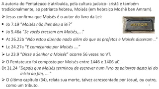 A autoria do Pentateuco é atribuída, pela cultura judaico- cristã e também
tradicionalmente, ao patriarca hebreu, Moisés (em hebraico Moshê ben Amram).
 Jesus confirma que Moisés é o autor do livro da Lei:
 Jo 7.19 “Moisés não lhes deu a lei?”
 Jo 5.46a “Se vocês cressem em Moisés,....”
 At 26.22b “Não estou dizendo nada além do que os profetas e Moisés disseram ..”
 Lc 24.27a “E começando por Moisés ....”
 Lv 23.9 “Disse o Senhor a Moisés” ocorre 56 vezes no VT.
 O Pentateuco foi composto por Moisés entre 1446 e 1406 aC.
Dt 31.24 “Depois que Moisés terminou de escrever num livro as palavras desta lei do
início ao fim, ....”
 O último capítulo (34), relata sua morte, talvez acrescentado por Josué, ou outro,
como um tributo. 2
 