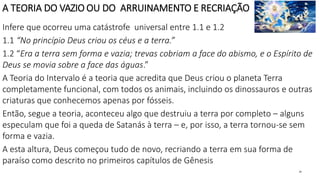 A TEORIA DO VAZIO OU DO ARRUINAMENTO E RECRIAÇÃO
Infere que ocorreu uma catástrofe universal entre 1.1 e 1.2
1.1 “No princípio Deus criou os céus e a terra.”
1.2 “Era a terra sem forma e vazia; trevas cobriam a face do abismo, e o Espírito de
Deus se movia sobre a face das águas.”
A Teoria do Intervalo é a teoria que acredita que Deus criou o planeta Terra
completamente funcional, com todos os animais, incluindo os dinossauros e outras
criaturas que conhecemos apenas por fósseis.
Então, segue a teoria, aconteceu algo que destruiu a terra por completo – alguns
especulam que foi a queda de Satanás à terra – e, por isso, a terra tornou-se sem
forma e vazia.
A esta altura, Deus começou tudo de novo, recriando a terra em sua forma de
paraíso como descrito no primeiros capítulos de Gênesis
22
 