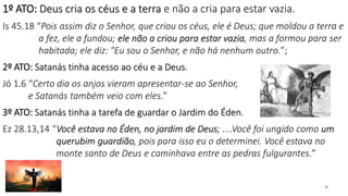 1º ATO: Deus cria os céus e a terra e não a cria para estar vazia.
Is 45.18 “Pois assim diz o Senhor, que criou os céus, ele é Deus; que moldou a terra e
a fez, ele a fundou; ele não a criou para estar vazia, mas a formou para ser
habitada; ele diz: "Eu sou o Senhor, e não há nenhum outro.”;
2º ATO: Satanás tinha acesso ao céu e a Deus.
Jó 1.6 “Certo dia os anjos vieram apresentar-se ao Senhor,
e Satanás também veio com eles.”
3º ATO: Satanás tinha a tarefa de guardar o Jardim do Éden.
Ez 28.13,14 “Você estava no Éden, no jardim de Deus; ....Você foi ungido como um
querubim guardião, pois para isso eu o determinei. Você estava no
monte santo de Deus e caminhava entre as pedras fulgurantes.”
23
 